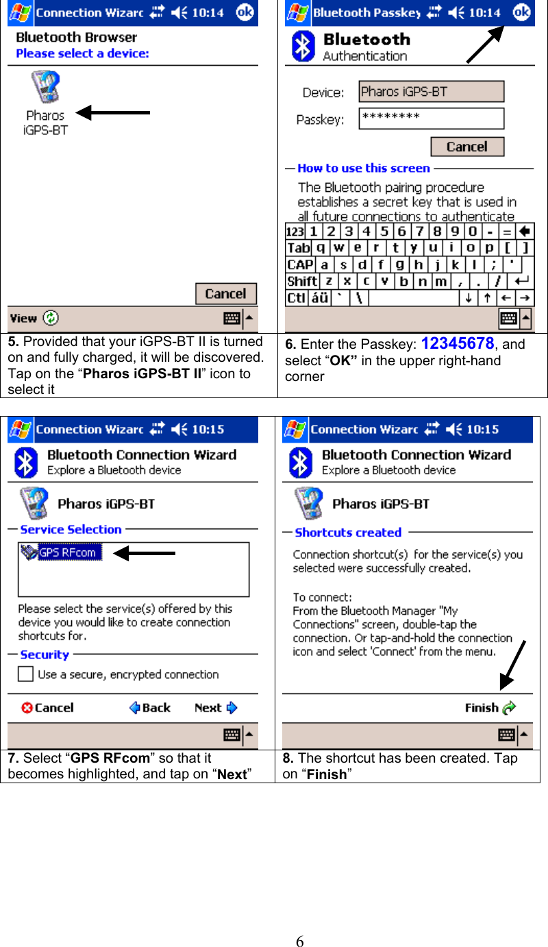  6     5. Provided that your iGPS-BT II is turned on and fully charged, it will be discovered. Tap on the “Pharos iGPS-BT II” icon to select it 6. Enter the Passkey: 12345678, and select “OK” in the upper right-hand corner     7. Select “GPS RFcom” so that it becomes highlighted, and tap on “Next” 8. The shortcut has been created. Tap on “Finish”         