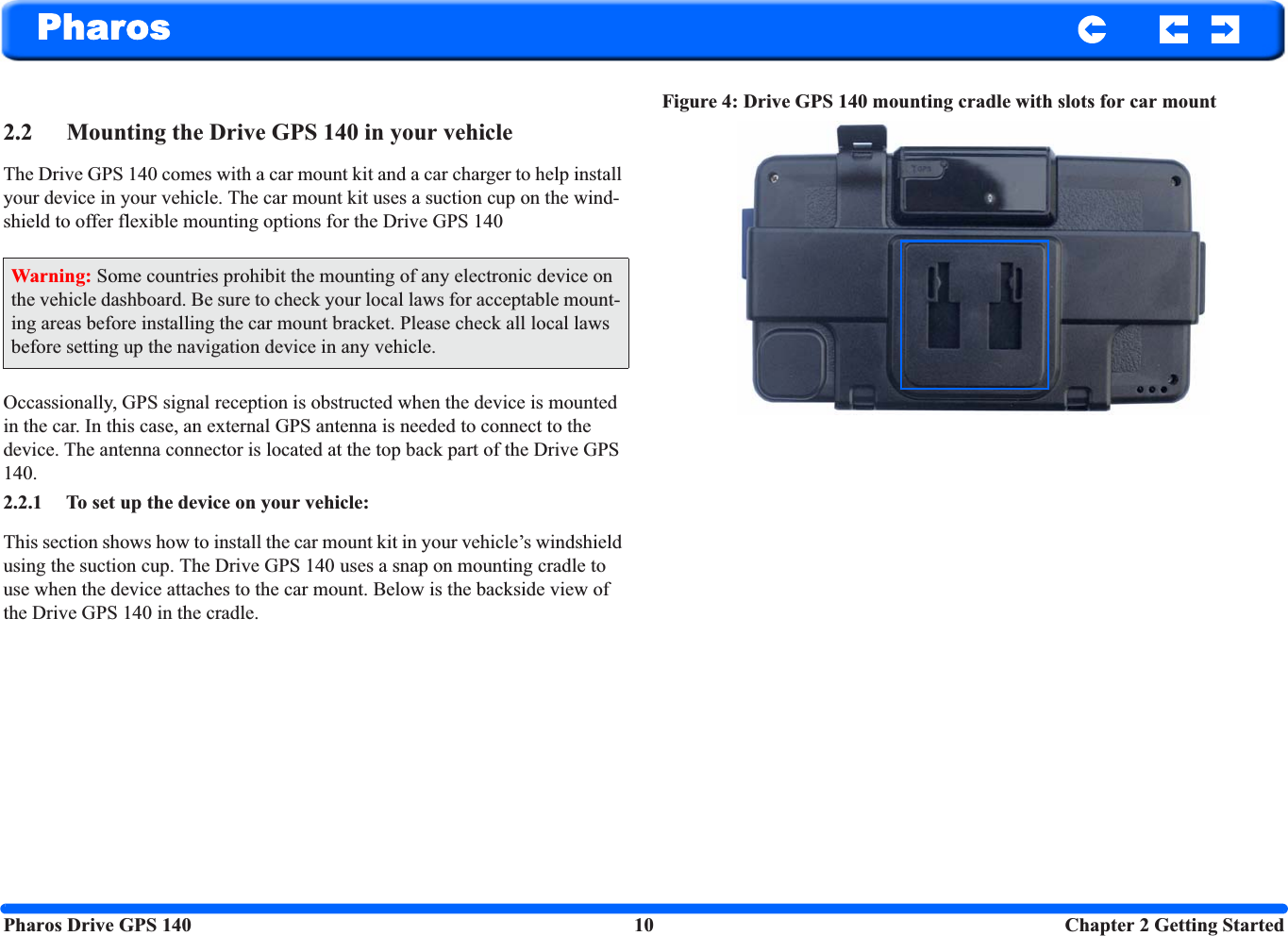 Pharos Drive GPS 140 10  Chapter 2 Getting StartedPharos2.2 Mounting the Drive GPS 140 in your vehicleThe Drive GPS 140 comes with a car mount kit and a car charger to help install your device in your vehicle. The car mount kit uses a suction cup on the wind-shield to offer flexible mounting options for the Drive GPS 140 Occassionally, GPS signal reception is obstructed when the device is mounted in the car. In this case, an external GPS antenna is needed to connect to the device. The antenna connector is located at the top back part of the Drive GPS 140.2.2.1 To set up the device on your vehicle: This section shows how to install the car mount kit in your vehicle’s windshield using the suction cup. The Drive GPS 140 uses a snap on mounting cradle to use when the device attaches to the car mount. Below is the backside view of the Drive GPS 140 in the cradle.Figure 4: Drive GPS 140 mounting cradle with slots for car mountWarning: Some countries prohibit the mounting of any electronic device on the vehicle dashboard. Be sure to check your local laws for acceptable mount-ing areas before installing the car mount bracket. Please check all local laws before setting up the navigation device in any vehicle.