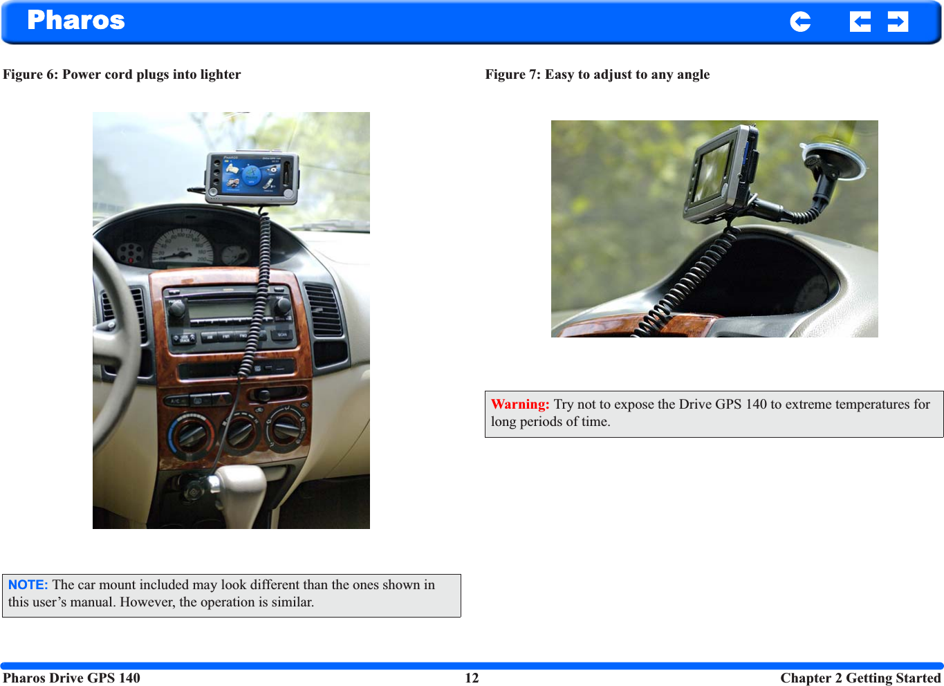 Pharos Drive GPS 140 12  Chapter 2 Getting StartedPharosFigure 6: Power cord plugs into lighter   Figure 7: Easy to adjust to any angleNOTE: The car mount included may look different than the ones shown in this user’s manual. However, the operation is similar.Warning: Try not to expose the Drive GPS 140 to extreme temperatures for long periods of time.