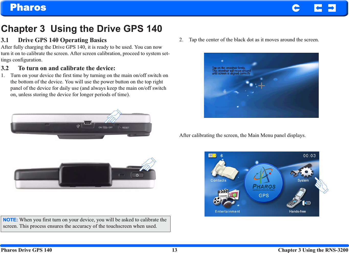 Pharos Drive GPS 140 13  Chapter 3 Using the RNS-3200PharosChapter 3  Using the Drive GPS 140 3.1 Drive GPS 140 Operating BasicsAfter fully charging the Drive GPS 140, it is ready to be used. You can now turn it on to calibrate the screen. After screen calibration, proceed to system set-tings configuration.3.2 To turn on and calibrate the device:1. Turn on your device the first time by turning on the main on/off switch on the bottom of the device. You will use the power button on the top right panel of the device for daily use (and always keep the main on/off switch on, unless storing the device for longer periods of time).2. Tap the center of the black dot as it moves around the screen.After calibrating the screen, the Main Menu panel displays. NOTE: When you first turn on your device, you will be asked to calibrate the screen. This process ensures the accuracy of the touchscreen when used.