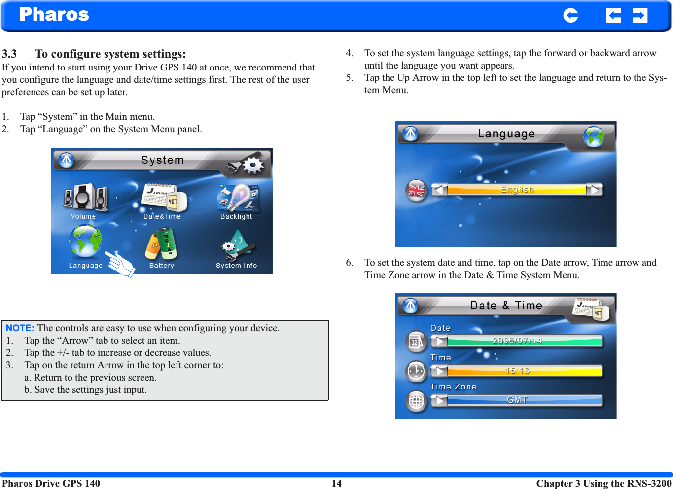 Pharos Drive GPS 140 14  Chapter 3 Using the RNS-3200Pharos3.3 To configure system settings: If you intend to start using your Drive GPS 140 at once, we recommend that you configure the language and date/time settings first. The rest of the user preferences can be set up later. 1. Tap “System” in the Main menu.2. Tap “Language” on the System Menu panel. 4. To set the system language settings, tap the forward or backward arrow until the language you want appears.5. Tap the Up Arrow in the top left to set the language and return to the Sys-tem Menu.6. To set the system date and time, tap on the Date arrow, Time arrow and Time Zone arrow in the Date &amp; Time System Menu.NOTE: The controls are easy to use when configuring your device.1. Tap the “Arrow” tab to select an item.2. Tap the +/- tab to increase or decrease values.3. Tap on the return Arrow in the top left corner to:a. Return to the previous screen.b. Save the settings just input.