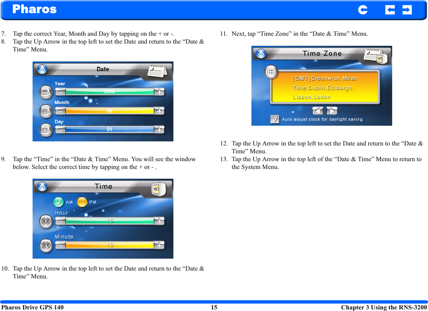 Pharos Drive GPS 140 15  Chapter 3 Using the RNS-3200Pharos7. Tap the correct Year, Month and Day by tapping on the + or -.8. Tap the Up Arrow in the top left to set the Date and return to the “Date &amp; Time” Menu.9. Tap the “Time” in the “Date &amp; Time” Menu. You will see the window below. Select the correct time by tapping on the + or - .10. Tap the Up Arrow in the top left to set the Date and return to the “Date &amp; Time” Menu.11. Next, tap “Time Zone” in the “Date &amp; Time” Menu.12. Tap the Up Arrow in the top left to set the Date and return to the “Date &amp; Time” Menu.13. Tap the Up Arrow in the top left of the “Date &amp; Time” Menu to return to the System Menu.