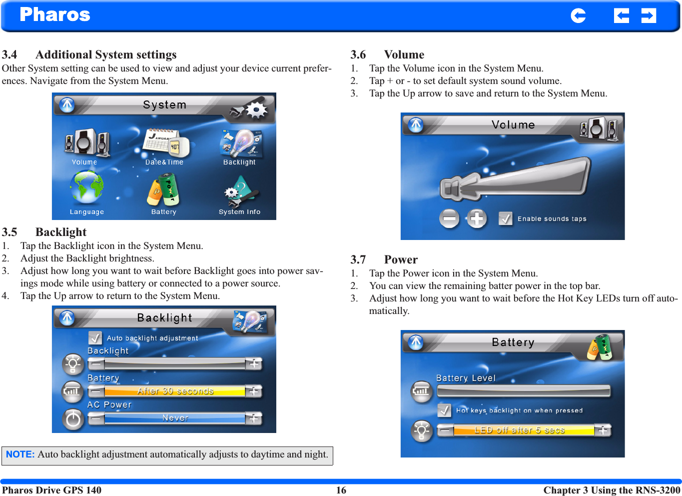 Pharos Drive GPS 140 16  Chapter 3 Using the RNS-3200Pharos3.4 Additional System settingsOther System setting can be used to view and adjust your device current prefer-ences. Navigate from the System Menu.3.5 Backlight1. Tap the Backlight icon in the System Menu.2. Adjust the Backlight brightness.3. Adjust how long you want to wait before Backlight goes into power sav-ings mode while using battery or connected to a power source.4. Tap the Up arrow to return to the System Menu.3.6 Volume1. Tap the Volume icon in the System Menu.2. Tap + or - to set default system sound volume.3. Tap the Up arrow to save and return to the System Menu.3.7 Power1. Tap the Power icon in the System Menu.2. You can view the remaining batter power in the top bar.3. Adjust how long you want to wait before the Hot Key LEDs turn off auto-matically.NOTE: Auto backlight adjustment automatically adjusts to daytime and night.