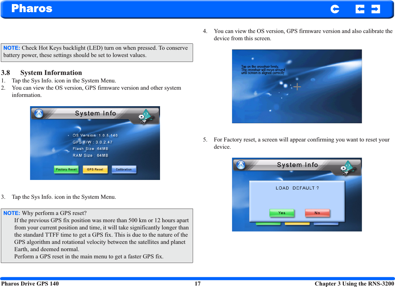 Pharos Drive GPS 140 17  Chapter 3 Using the RNS-3200Pharos3.8 System Information1. Tap the Sys Info. icon in the System Menu.2. You can view the OS version, GPS firmware version and other system information.3. Tap the Sys Info. icon in the System Menu.4. You can view the OS version, GPS firmware version and also calibrate the device from this screen.5. For Factory reset, a screen will appear confirming you want to reset your device.NOTE: Check Hot Keys backlight (LED) turn on when pressed. To conserve battery power, these settings should be set to lowest values.NOTE: Why perform a GPS reset?If the previous GPS fix position was more than 500 km or 12 hours apart from your current position and time, it will take significantly longer than the standard TTFF time to get a GPS fix. This is due to the nature of the GPS algorithm and rotational velocity between the satellites and planet Earth, and deemed normal.Perform a GPS reset in the main menu to get a faster GPS fix.
