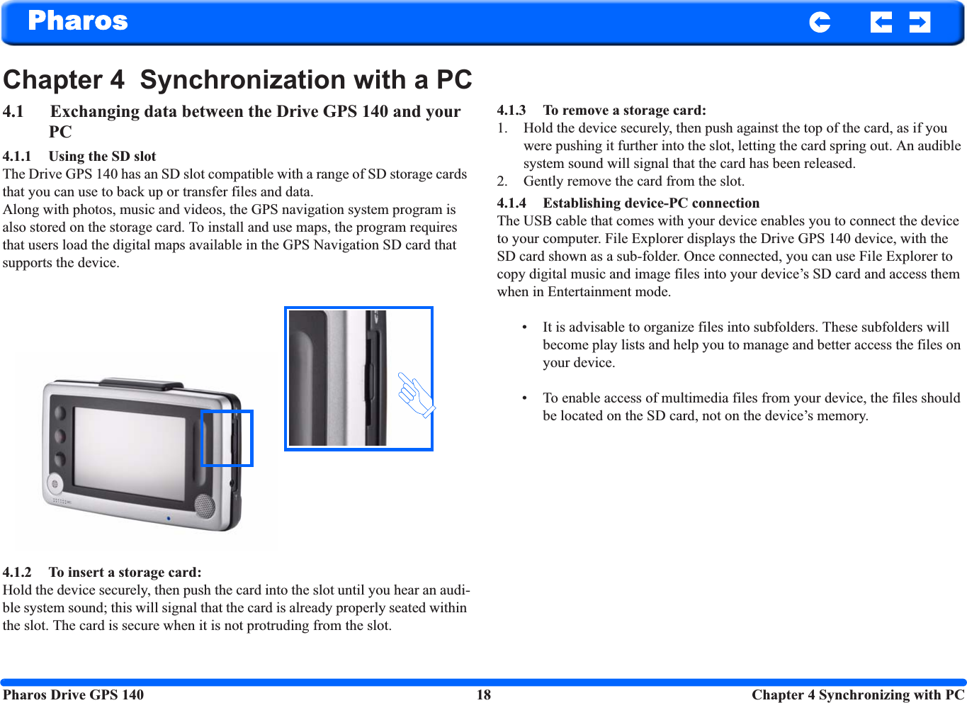 Pharos Drive GPS 140 18  Chapter 4 Synchronizing with PCPharosChapter 4  Synchronization with a PC4.1 Exchanging data between the Drive GPS 140 and your PC4.1.1 Using the SD slot The Drive GPS 140 has an SD slot compatible with a range of SD storage cards that you can use to back up or transfer files and data. Along with photos, music and videos, the GPS navigation system program is also stored on the storage card. To install and use maps, the program requires that users load the digital maps available in the GPS Navigation SD card that supports the device.4.1.2 To insert a storage card: Hold the device securely, then push the card into the slot until you hear an audi-ble system sound; this will signal that the card is already properly seated within the slot. The card is secure when it is not protruding from the slot.4.1.3 To remove a storage card: 1. Hold the device securely, then push against the top of the card, as if you were pushing it further into the slot, letting the card spring out. An audible system sound will signal that the card has been released.2. Gently remove the card from the slot.4.1.4 Establishing device-PC connection The USB cable that comes with your device enables you to connect the device to your computer. File Explorer displays the Drive GPS 140 device, with the SD card shown as a sub-folder. Once connected, you can use File Explorer to copy digital music and image files into your device’s SD card and access them when in Entertainment mode. • It is advisable to organize files into subfolders. These subfolders will become play lists and help you to manage and better access the files on your device.• To enable access of multimedia files from your device, the files should be located on the SD card, not on the device’s memory. 