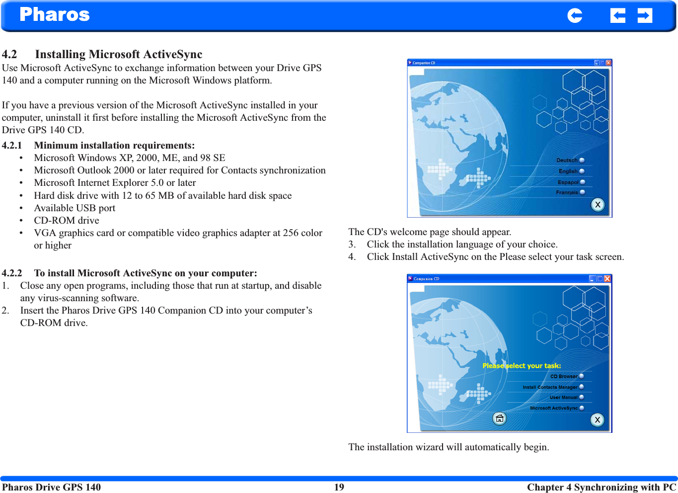 Pharos Drive GPS 140 19  Chapter 4 Synchronizing with PCPharos4.2 Installing Microsoft ActiveSync Use Microsoft ActiveSync to exchange information between your Drive GPS 140 and a computer running on the Microsoft Windows platform.If you have a previous version of the Microsoft ActiveSync installed in your computer, uninstall it first before installing the Microsoft ActiveSync from the Drive GPS 140 CD.4.2.1 Minimum installation requirements: • Microsoft Windows XP, 2000, ME, and 98 SE• Microsoft Outlook 2000 or later required for Contacts synchronization • Microsoft Internet Explorer 5.0 or later• Hard disk drive with 12 to 65 MB of available hard disk space• Available USB port• CD-ROM drive• VGA graphics card or compatible video graphics adapter at 256 color or higher 4.2.2 To install Microsoft ActiveSync on your computer: 1. Close any open programs, including those that run at startup, and disable any virus-scanning software.2. Insert the Pharos Drive GPS 140 Companion CD into your computer’s CD-ROM drive. The CD&apos;s welcome page should appear.3. Click the installation language of your choice. 4. Click Install ActiveSync on the Please select your task screen.The installation wizard will automatically begin.