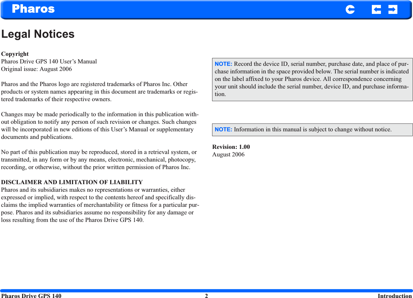 Pharos Drive GPS 140 2  IntroductionPharosLegal NoticesCopyrightPharos Drive GPS 140 User’s ManualOriginal issue: August 2006Pharos and the Pharos logo are registered trademarks of Pharos Inc. Other products or system names appearing in this document are trademarks or regis-tered trademarks of their respective owners. Changes may be made periodically to the information in this publication with-out obligation to notify any person of such revision or changes. Such changes will be incorporated in new editions of this User’s Manual or supplementary documents and publications.No part of this publication may be reproduced, stored in a retrieval system, or transmitted, in any form or by any means, electronic, mechanical, photocopy, recording, or otherwise, without the prior written permission of Pharos Inc.DISCLAIMER AND LIMITATION OF LIABILITYPharos and its subsidiaries makes no representations or warranties, either expressed or implied, with respect to the contents hereof and specifically dis-claims the implied warranties of merchantability or fitness for a particular pur-pose. Pharos and its subsidiaries assume no responsibility for any damage or loss resulting from the use of the Pharos Drive GPS 140.Revision: 1.00August 2006NOTE: Record the device ID, serial number, purchase date, and place of pur-chase information in the space provided below. The serial number is indicated on the label affixed to your Pharos device. All correspondence concerning your unit should include the serial number, device ID, and purchase informa-tion.NOTE: Information in this manual is subject to change without notice.