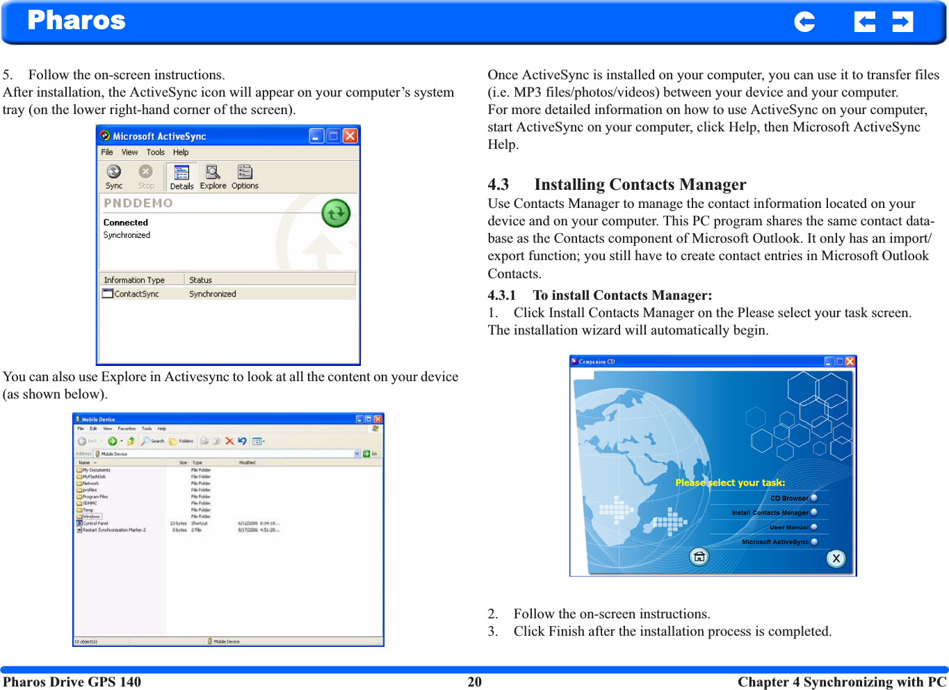 Pharos Drive GPS 140 20  Chapter 4 Synchronizing with PCPharos5. Follow the on-screen instructions. After installation, the ActiveSync icon will appear on your computer’s system tray (on the lower right-hand corner of the screen).You can also use Explore in Activesync to look at all the content on your device (as shown below).Once ActiveSync is installed on your computer, you can use it to transfer files (i.e. MP3 files/photos/videos) between your device and your computer. For more detailed information on how to use ActiveSync on your computer, start ActiveSync on your computer, click Help, then Microsoft ActiveSync Help.4.3 Installing Contacts ManagerUse Contacts Manager to manage the contact information located on your device and on your computer. This PC program shares the same contact data-base as the Contacts component of Microsoft Outlook. It only has an import/export function; you still have to create contact entries in Microsoft Outlook Contacts.4.3.1 To install Contacts Manager:1. Click Install Contacts Manager on the Please select your task screen.The installation wizard will automatically begin.2. Follow the on-screen instructions.3. Click Finish after the installation process is completed.