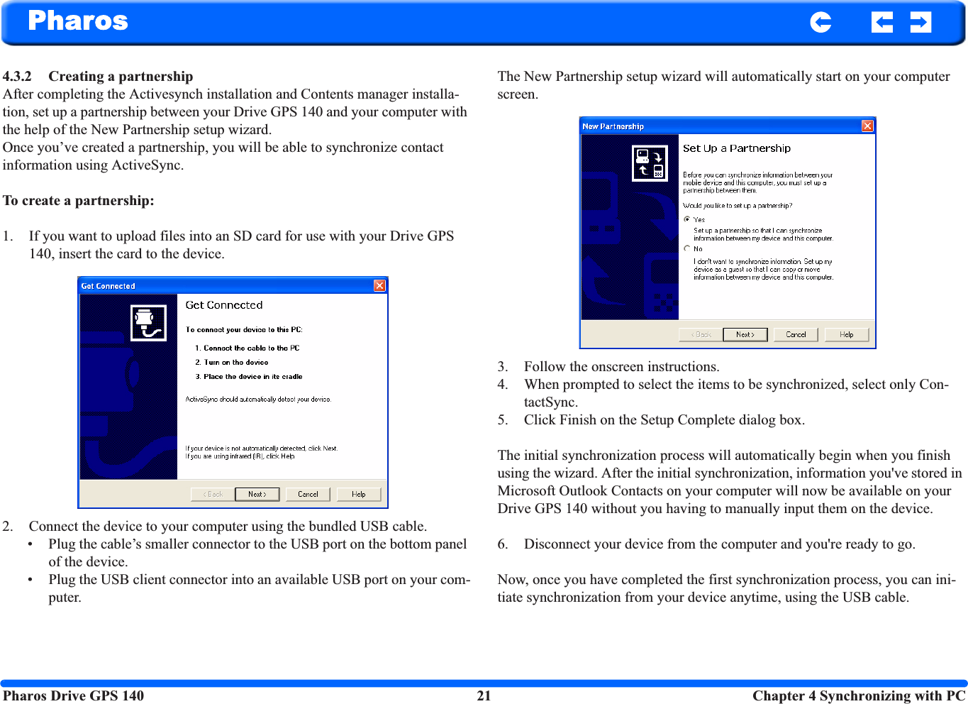 Pharos Drive GPS 140 21  Chapter 4 Synchronizing with PCPharos4.3.2 Creating a partnership After completing the Activesynch installation and Contents manager installa-tion, set up a partnership between your Drive GPS 140 and your computer with the help of the New Partnership setup wizard. Once you’ve created a partnership, you will be able to synchronize contact information using ActiveSync. To create a partnership:1. If you want to upload files into an SD card for use with your Drive GPS 140, insert the card to the device.2. Connect the device to your computer using the bundled USB cable. • Plug the cable’s smaller connector to the USB port on the bottom panel of the device.• Plug the USB client connector into an available USB port on your com-puter.The New Partnership setup wizard will automatically start on your computer screen.3. Follow the onscreen instructions.4. When prompted to select the items to be synchronized, select only Con-tactSync.5. Click Finish on the Setup Complete dialog box.The initial synchronization process will automatically begin when you finish using the wizard. After the initial synchronization, information you&apos;ve stored in Microsoft Outlook Contacts on your computer will now be available on your Drive GPS 140 without you having to manually input them on the device.6. Disconnect your device from the computer and you&apos;re ready to go.Now, once you have completed the first synchronization process, you can ini-tiate synchronization from your device anytime, using the USB cable.