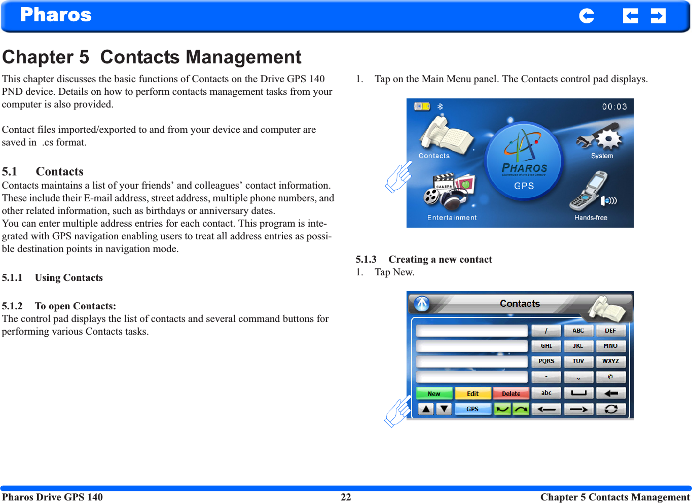 Pharos Drive GPS 140 22 Chapter 5 Contacts ManagementPharosChapter 5  Contacts ManagementThis chapter discusses the basic functions of Contacts on the Drive GPS 140 PND device. Details on how to perform contacts management tasks from your computer is also provided.Contact files imported/exported to and from your device and computer are saved in  .cs format.5.1 ContactsContacts maintains a list of your friends’ and colleagues’ contact information. These include their E-mail address, street address, multiple phone numbers, and other related information, such as birthdays or anniversary dates.You can enter multiple address entries for each contact. This program is inte-grated with GPS navigation enabling users to treat all address entries as possi-ble destination points in navigation mode.5.1.1 Using Contacts5.1.2 To open Contacts: The control pad displays the list of contacts and several command buttons for performing various Contacts tasks. 1. Tap on the Main Menu panel. The Contacts control pad displays. 5.1.3 Creating a new contact 1. Tap New. 