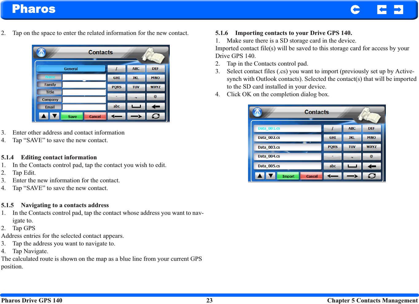 Pharos Drive GPS 140 23 Chapter 5 Contacts ManagementPharos2. Tap on the space to enter the related information for the new contact. 3. Enter other address and contact information4. Tap “SAVE” to save the new contact. 5.1.4 Editing contact information 1. In the Contacts control pad, tap the contact you wish to edit.2. Tap Edit. 3. Enter the new information for the contact. 4. Tap “SAVE” to save the new contact.5.1.5 Navigating to a contacts address 1. In the Contacts control pad, tap the contact whose address you want to nav-igate to.2. Tap GPS Address entries for the selected contact appears.3. Tap the address you want to navigate to. 4. Tap Navigate.The calculated route is shown on the map as a blue line from your current GPS position.5.1.6 Importing contacts to your Drive GPS 140.1. Make sure there is a SD storage card in the device. Imported contact file(s) will be saved to this storage card for access by your Drive GPS 140.2. Tap in the Contacts control pad. 3. Select contact files (.cs) you want to import (previously set up by Active-synch with Outlook contacts). Selected the contact(s) that will be imported to the SD card installed in your device. 4. Click OK on the completion dialog box.