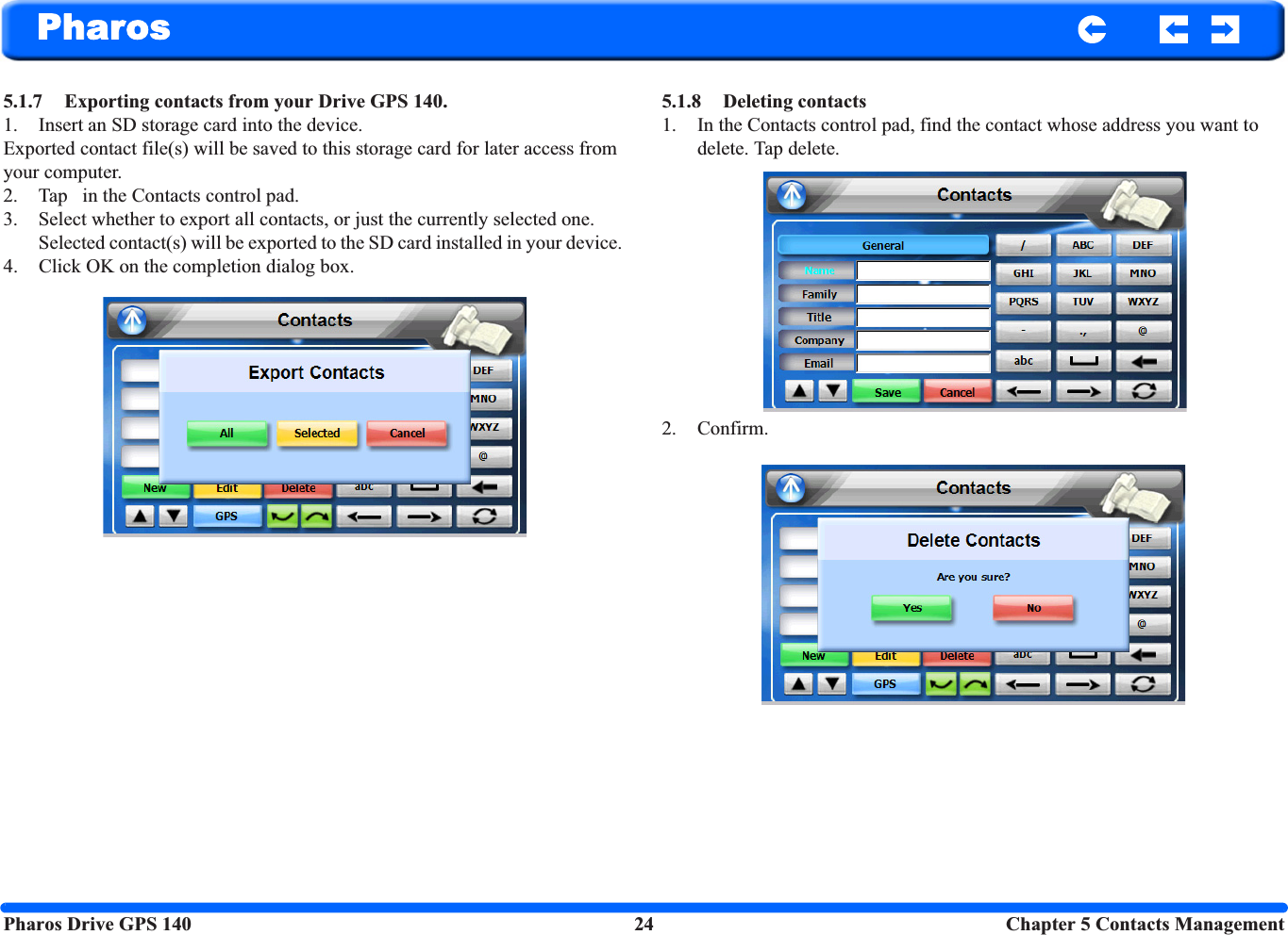 Pharos Drive GPS 140 24 Chapter 5 Contacts ManagementPharos5.1.7 Exporting contacts from your Drive GPS 140.1. Insert an SD storage card into the device. Exported contact file(s) will be saved to this storage card for later access from your computer.2. Tap   in the Contacts control pad. 3. Select whether to export all contacts, or just the currently selected one. Selected contact(s) will be exported to the SD card installed in your device. 4. Click OK on the completion dialog box.5.1.8 Deleting contacts1. In the Contacts control pad, find the contact whose address you want to delete. Tap delete.2. Confirm. 