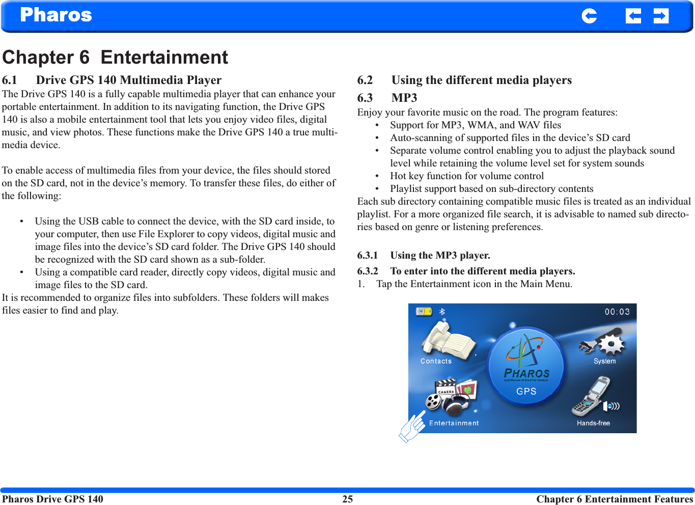 Pharos Drive GPS 140 25  Chapter 6 Entertainment FeaturesPharosChapter 6  Entertainment6.1 Drive GPS 140 Multimedia PlayerThe Drive GPS 140 is a fully capable multimedia player that can enhance your portable entertainment. In addition to its navigating function, the Drive GPS 140 is also a mobile entertainment tool that lets you enjoy video files, digital music, and view photos. These functions make the Drive GPS 140 a true multi-media device. To enable access of multimedia files from your device, the files should stored on the SD card, not in the device’s memory. To transfer these files, do either of the following:• Using the USB cable to connect the device, with the SD card inside, to your computer, then use File Explorer to copy videos, digital music and image files into the device’s SD card folder. The Drive GPS 140 should be recognized with the SD card shown as a sub-folder. • Using a compatible card reader, directly copy videos, digital music and image files to the SD card.It is recommended to organize files into subfolders. These folders will makes files easier to find and play.6.2 Using the different media players6.3 MP3 Enjoy your favorite music on the road. The program features: • Support for MP3, WMA, and WAV files • Auto-scanning of supported files in the device’s SD card• Separate volume control enabling you to adjust the playback sound level while retaining the volume level set for system sounds• Hot key function for volume control• Playlist support based on sub-directory contents Each sub directory containing compatible music files is treated as an individual playlist. For a more organized file search, it is advisable to named sub directo-ries based on genre or listening preferences. 6.3.1 Using the MP3 player.6.3.2 To enter into the different media players.1. Tap the Entertainment icon in the Main Menu.