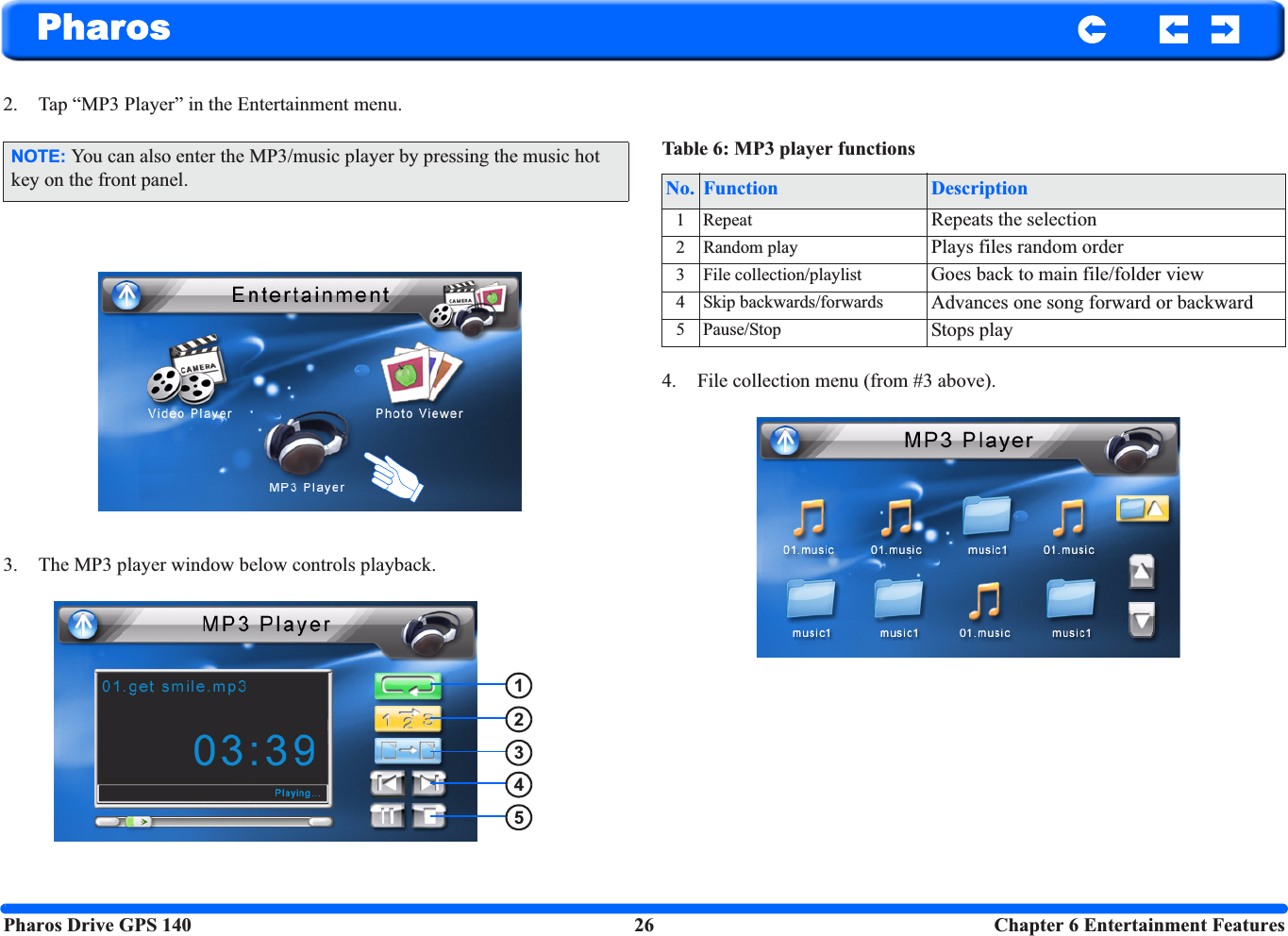 Pharos Drive GPS 140 26  Chapter 6 Entertainment FeaturesPharos2. Tap “MP3 Player” in the Entertainment menu.3. The MP3 player window below controls playback. 4. File collection menu (from #3 above).NOTE: You can also enter the MP3/music player by pressing the music hot key on the front panel.12345Table 6: MP3 player functionsNo. Function Description1Repeat Repeats the selection2 Random play Plays files random order3 File collection/playlist Goes back to main file/folder view4 Skip backwards/forwards Advances one song forward or backward5 Pause/Stop Stops play