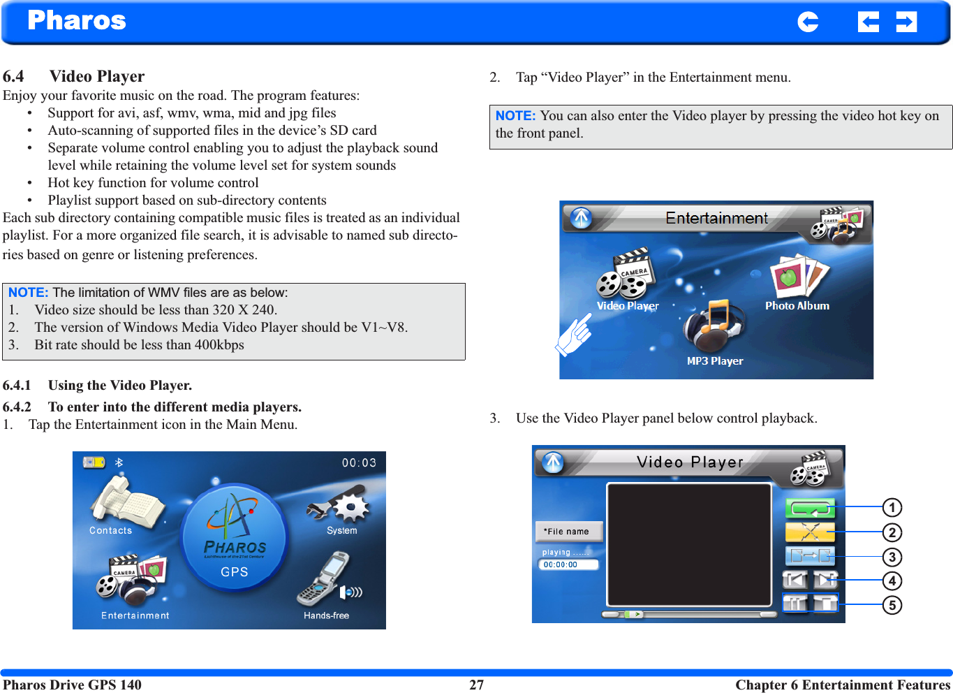 Pharos Drive GPS 140 27  Chapter 6 Entertainment FeaturesPharos6.4 Video Player Enjoy your favorite music on the road. The program features: • Support for avi, asf, wmv, wma, mid and jpg files • Auto-scanning of supported files in the device’s SD card• Separate volume control enabling you to adjust the playback sound level while retaining the volume level set for system sounds• Hot key function for volume control• Playlist support based on sub-directory contents Each sub directory containing compatible music files is treated as an individual playlist. For a more organized file search, it is advisable to named sub directo-ries based on genre or listening preferences. 6.4.1 Using the Video Player.6.4.2 To enter into the different media players.1. Tap the Entertainment icon in the Main Menu.2. Tap “Video Player” in the Entertainment menu.3. Use the Video Player panel below control playback.NOTE: The limitation of WMV files are as below:1. Video size should be less than 320 X 240.2. The version of Windows Media Video Player should be V1~V8.3. Bit rate should be less than 400kbpsNOTE: You can also enter the Video player by pressing the video hot key on the front panel.12345