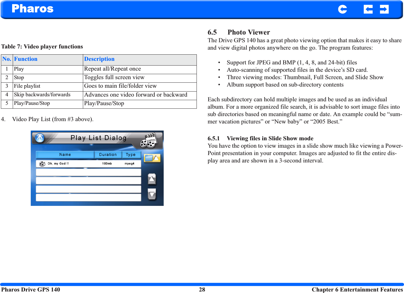 Pharos Drive GPS 140 28  Chapter 6 Entertainment FeaturesPharos4. Video Play List (from #3 above).6.5 Photo ViewerThe Drive GPS 140 has a great photo viewing option that makes it easy to share and view digital photos anywhere on the go. The program features: • Support for JPEG and BMP (1, 4, 8, and 24-bit) files • Auto-scanning of supported files in the device’s SD card.• Three viewing modes: Thumbnail, Full Screen, and Slide Show• Album support based on sub-directory contents Each subdirectory can hold multiple images and be used as an individual album. For a more organized file search, it is advisable to sort image files into sub directories based on meaningful name or date. An example could be “sum-mer vacation pictures” or “New baby” or “2005 Best.”6.5.1 Viewing files in Slide Show mode You have the option to view images in a slide show much like viewing a Power-Point presentation in your computer. Images are adjusted to fit the entire dis-play area and are shown in a 3-second interval.Table 7: Video player functionsNo. Function Description1Play Repeat all/Repeat once2Stop Toggles full screen view3 File playlist Goes to main file/folder view4 Skip backwards/forwards Advances one video forward or backward5 Play/Pause/Stop Play/Pause/Stop