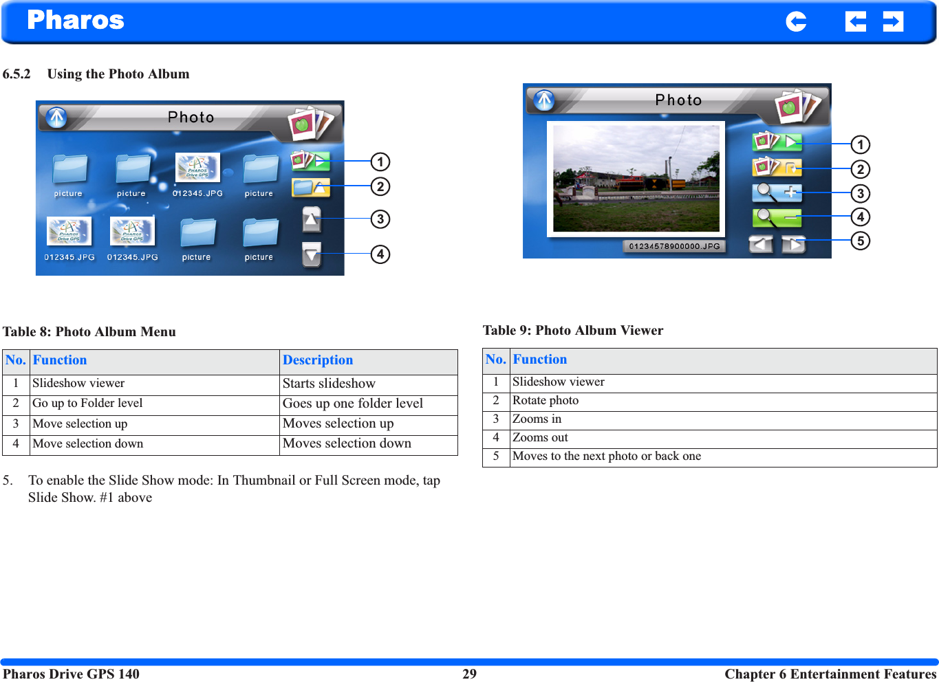 Pharos Drive GPS 140 29  Chapter 6 Entertainment FeaturesPharos6.5.2 Using the Photo Album5. To enable the Slide Show mode: In Thumbnail or Full Screen mode, tap Slide Show. #1 aboveTable 8: Photo Album MenuNo. Function Description1 Slideshow viewer Starts slideshow2 Go up to Folder level Goes up one folder level3 Move selection up Moves selection up4 Move selection down Moves selection down1234Table 9: Photo Album ViewerNo. Function1 Slideshow viewer2 Rotate photo3 Zooms in4 Zooms out5 Moves to the next photo or back one12345