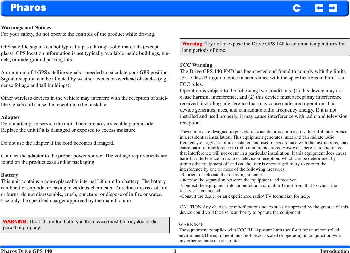 Pharos Drive GPS 140 3  IntroductionPharosWarnings and NoticesFor your safety, do not operate the controls of the product while driving.GPS satellite signals cannot typically pass through solid materials (except glass). GPS location information is not typically available inside buildings, tun-nels, or underground parking lots.A minimum of 4 GPS satellite signals is needed to calculate your GPS position. Signal reception can be affected by weather events or overhead obstacles (e.g. dense foliage and tall buildings).Other wireless devices in the vehicle may interfere with the reception of satel-lite signals and cause the reception to be unstable.AdapterDo not attempt to service the unit. There are no serviceable parts inside. Replace the unit if it is damaged or exposed to excess moisture.Do not use the adapter if the cord becomes damaged. Connect the adapter to the proper power source. The voltage requirements are found on the product case and/or packaging.BatteryThis unit contains a non-replaceable internal Lithium Ion battery. The battery can burst or explode, releasing hazardous chemicals. To reduce the risk of fire or burns, do not disassemble, crush, puncture, or dispose of in fire or water. Use only the specified charger approved by the manufacturer.FCC WarningThe Drive GPS 140 PND has been tested and found to comply with the limits for a Class B digital device in accordance with the specifications in Part 15 of FCC rules. Operation is subject to the following two conditions: (1) this device may not cause harmful interference, and (2) this device must accept any interference received, including interference that may cause undesired operation. This device generates, uses, and can radiate radio-frequency energy. If it is not installed and used properly, it may cause interference with radio and television reception.WARNING: The Lithium-Ion battery in the device must be recycled or dis-posed of properly.Warning: Try not to expose the Drive GPS 140 to extreme temperatures for long periods of time.These limits are designed to provide reasonable protection against harmful interference in a residential installation. This equipment generates, uses and can radiate radio frequency energy and, if not installed and used in accordance with the instructions, may cause harmful interference to radio communications. However, there is no guarantee that interference will not occur in a particular installation. If this equipment does cause harmful interference to radio or television reception, which can be determined by turning the equipment off and on, the user is encouraged to try to correct the interference by one or more of the following measures:-Reorient or relocate the receiving antenna.-Increase the separation between the equipment and receiver.-Connect the equipment into an outlet on a circuit different from that to which the receiver is connected.-Consult the dealer or an experienced radio/ TV technician for help.CAUTION:Any changes or modifications not expressly approved by the grantee of this device could void the user&apos;s authority to operate the equipment.WARNING:The equipment complies with FCC RF exposure limits set forth for an uncontrolled environment.The equipment must not be co-located or operating in conjunction with any other antenna or transmitter.