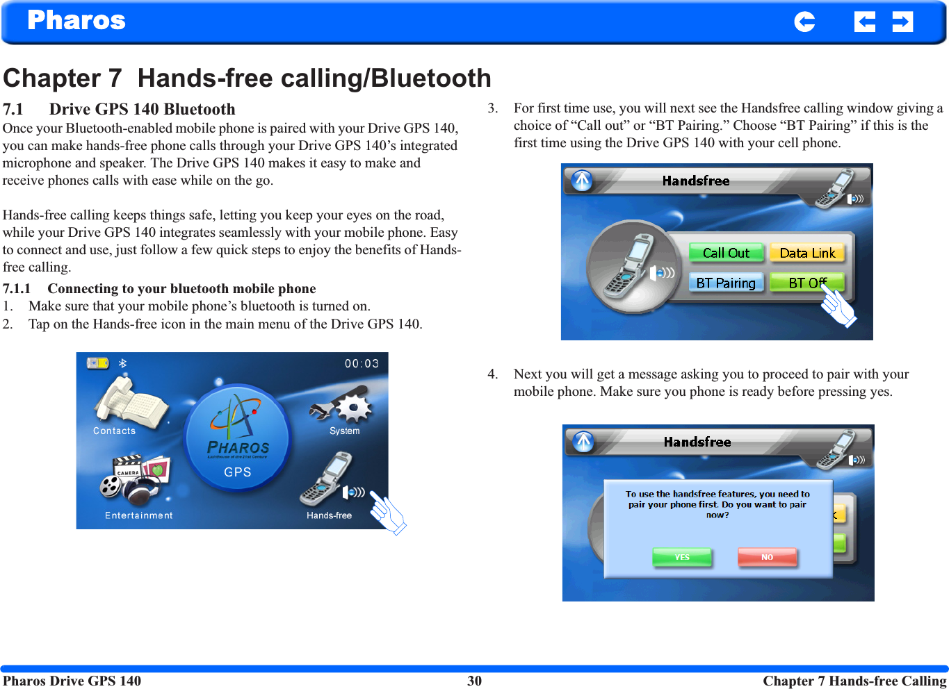 Pharos Drive GPS 140 30  Chapter 7 Hands-free CallingPharosChapter 7  Hands-free calling/Bluetooth7.1 Drive GPS 140 BluetoothOnce your Bluetooth-enabled mobile phone is paired with your Drive GPS 140, you can make hands-free phone calls through your Drive GPS 140’s integrated microphone and speaker. The Drive GPS 140 makes it easy to make and receive phones calls with ease while on the go.Hands-free calling keeps things safe, letting you keep your eyes on the road, while your Drive GPS 140 integrates seamlessly with your mobile phone. Easy to connect and use, just follow a few quick steps to enjoy the benefits of Hands-free calling.7.1.1 Connecting to your bluetooth mobile phone1. Make sure that your mobile phone’s bluetooth is turned on.2. Tap on the Hands-free icon in the main menu of the Drive GPS 140.3. For first time use, you will next see the Handsfree calling window giving a choice of “Call out” or “BT Pairing.” Choose “BT Pairing” if this is the first time using the Drive GPS 140 with your cell phone. 4. Next you will get a message asking you to proceed to pair with your mobile phone. Make sure you phone is ready before pressing yes.