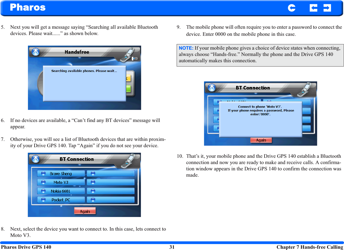 Pharos Drive GPS 140 31  Chapter 7 Hands-free CallingPharos5. Next you will get a message saying “Searching all available Bluetooth devices. Please wait......” as shown below.6. If no devices are available, a “Can’t find any BT devices” message will appear.7. Otherwise, you will see a list of Bluetooth devices that are within proxim-ity of your Drive GPS 140. Tap “Again” if you do not see your device.8. Next, select the device you want to connect to. In this case, lets connect to Moto V3.9. The mobile phone will often require you to enter a password to connect the device. Enter 0000 on the mobile phone in this case.10. That’s it, your mobile phone and the Drive GPS 140 establish a Bluetooth connection and now you are ready to make and receive calls. A confirma-tion window appears in the Drive GPS 140 to confirm the connection was made.NOTE: If your mobile phone gives a choice of device states when connecting, always choose “Hands-free.” Normally the phone and the Drive GPS 140 automatically makes this connection.