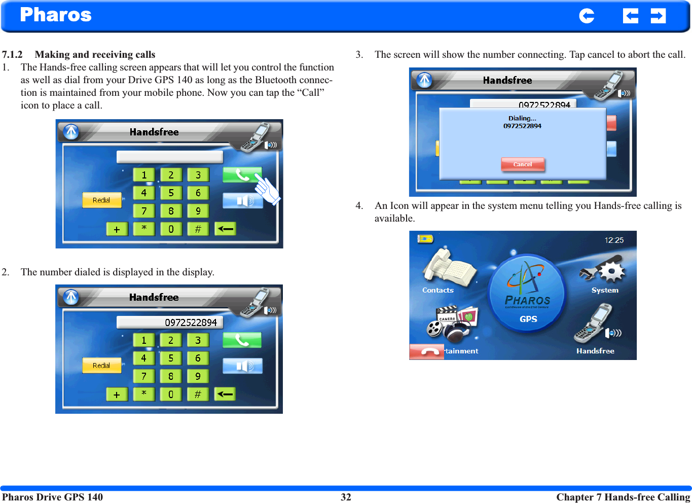 Pharos Drive GPS 140 32  Chapter 7 Hands-free CallingPharos7.1.2 Making and receiving calls1. The Hands-free calling screen appears that will let you control the function as well as dial from your Drive GPS 140 as long as the Bluetooth connec-tion is maintained from your mobile phone. Now you can tap the “Call” icon to place a call. 2. The number dialed is displayed in the display.3. The screen will show the number connecting. Tap cancel to abort the call.4. An Icon will appear in the system menu telling you Hands-free calling is available.