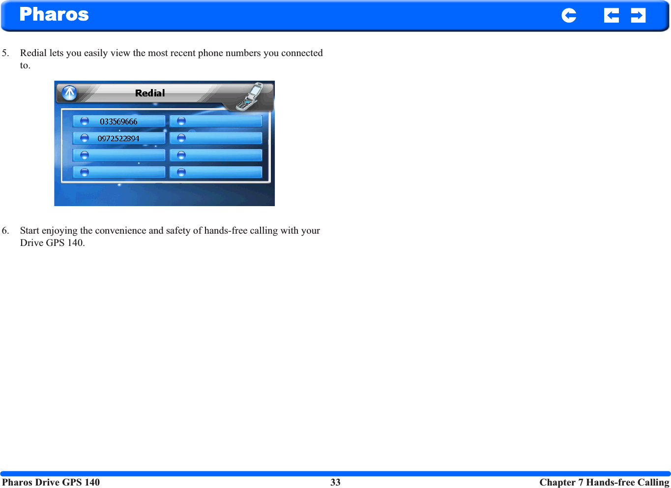 Pharos Drive GPS 140 33  Chapter 7 Hands-free CallingPharos5. Redial lets you easily view the most recent phone numbers you connected to.6. Start enjoying the convenience and safety of hands-free calling with your Drive GPS 140.