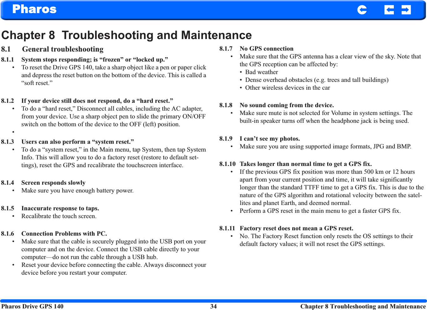 Pharos Drive GPS 140 34  Chapter 8 Troubleshooting and MaintenancePharosChapter 8  Troubleshooting and Maintenance8.1 General troubleshooting8.1.1 System stops responding; is “frozen” or “locked up.”• To reset the Drive GPS 140, take a sharp object like a pen or paper click and depress the reset button on the bottom of the device. This is called a “soft reset.”8.1.2 If your device still does not respond, do a “hard reset.”• To do a “hard reset,” Disconnect all cables, including the AC adapter, from your device. Use a sharp object pen to slide the primary ON/OFF switch on the bottom of the device to the OFF (left) position.•8.1.3 Users can also perform a “system reset.”• To do a “system reset,” in the Main menu, tap System, then tap System Info. This will allow you to do a factory reset (restore to default set-tings), reset the GPS and recalibrate the touchscreen interface.8.1.4 Screen responds slowly• Make sure you have enough battery power.8.1.5 Inaccurate response to taps.• Recalibrate the touch screen.8.1.6 Connection Problems with PC.• Make sure that the cable is securely plugged into the USB port on your computer and on the device. Connect the USB cable directly to your computer—do not run the cable through a USB hub.• Reset your device before connecting the cable. Always disconnect your device before you restart your computer.8.1.7 No GPS connection• Make sure that the GPS antenna has a clear view of the sky. Note that the GPS reception can be affected by:• Bad weather• Dense overhead obstacles (e.g. trees and tall buildings)• Other wireless devices in the car8.1.8 No sound coming from the device.• Make sure mute is not selected for Volume in system settings. The built-in speaker turns off when the headphone jack is being used.8.1.9 I can’t see my photos.• Make sure you are using supported image formats, JPG and BMP.8.1.10 Takes longer than normal time to get a GPS fix.• If the previous GPS fix position was more than 500 km or 12 hours apart from your current position and time, it will take significantly longer than the standard TTFF time to get a GPS fix. This is due to the nature of the GPS algorithm and rotational velocity between the satel-lites and planet Earth, and deemed normal.• Perform a GPS reset in the main menu to get a faster GPS fix.8.1.11 Factory reset does not mean a GPS reset.• No. The Factory Reset function only resets the OS settings to their default factory values; it will not reset the GPS settings.