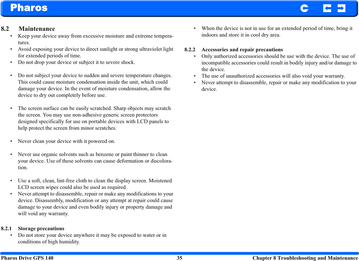 Pharos Drive GPS 140 35  Chapter 8 Troubleshooting and MaintenancePharos8.2 Maintenance• Keep your device away from excessive moisture and extreme tempera-tures.• Avoid exposing your device to direct sunlight or strong ultraviolet light for extended periods of time.• Do not drop your device or subject it to severe shock.• Do not subject your device to sudden and severe temperature changes. This could cause moisture condensation inside the unit, which could damage your device. In the event of moisture condensation, allow the device to dry out completely before use.• The screen surface can be easily scratched. Sharp objects may scratch the screen. You may use non-adhesive generic screen protectors designed specifically for use on portable devices with LCD panels to help protect the screen from minor scratches.• Never clean your device with it powered on.• Never use organic solvents such as benzene or paint thinner to clean your device. Use of these solvents can cause deformation or discolora-tion. • Use a soft, clean, lint-free cloth to clean the display screen. Moistened LCD screen wipes could also be used as required. • Never attempt to disassemble, repair or make any modifications to your device. Disassembly, modification or any attempt at repair could cause damage to your device and even bodily injury or property damage and will void any warranty.8.2.1 Storage precautions • Do not store your device anywhere it may be exposed to water or in conditions of high humidity.• When the device is not in use for an extended period of time, bring it indoors and store it in cool dry area. 8.2.2 Accessories and repair precautions • Only authorized accessories should be use with the device. The use of incompatible accessories could result in bodily injury and/or damage to the device. • The use of unauthorized accessories will also void your warranty. • Never attempt to disassemble, repair or make any modification to your device.