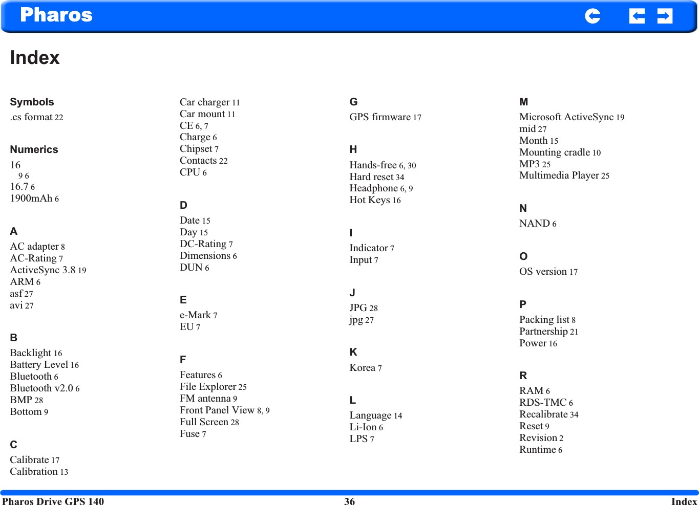 Pharos Drive GPS 140 36  IndexPharosIndexSymbols.cs format 22Numerics169 616.7 61900mAh 6AAC adapter 8AC-Rating 7ActiveSync 3.8 19ARM 6asf 27avi 27BBacklight 16Battery Level 16Bluetooth 6Bluetooth v2.0 6BMP 28Bottom 9CCalibrate 17Calibration 13Car charger 11Car mount 11CE 6, 7Charge 6Chipset 7Contacts 22CPU 6DDate 15Day 15DC-Rating 7Dimensions 6DUN 6Ee-Mark 7EU 7FFeatures 6File Explorer 25FM antenna 9Front Panel View 8, 9Full Screen 28Fuse 7GGPS firmware 17HHands-free 6, 30Hard reset 34Headphone 6, 9Hot Keys 16IIndicator 7Input 7JJPG 28jpg 27KKorea 7LLanguage 14Li-Ion 6LPS 7MMicrosoft ActiveSync 19mid 27Month 15Mounting cradle 10MP3 25Multimedia Player 25NNAND 6OOS version 17PPacking list 8Partnership 21Power 16RRAM 6RDS-TMC 6Recalibrate 34Reset 9Revision 2Runtime 6