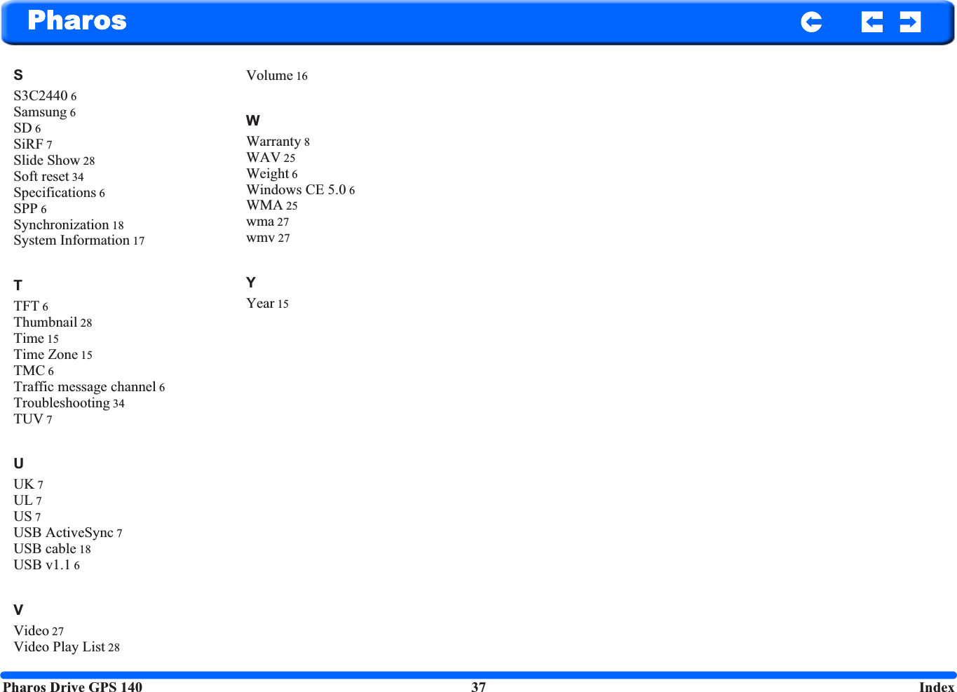 Pharos Drive GPS 140 37  IndexPharosSS3C2440 6Samsung 6SD 6SiRF 7Slide Show 28Soft reset 34Specifications 6SPP 6Synchronization 18System Information 17TTFT 6Thumbnail 28Time 15Time Zone 15TMC 6Traffic message channel 6Troubleshooting 34TUV 7UUK 7UL 7US 7USB ActiveSync 7USB cable 18USB v1.1 6VVideo 27Video Play List 28Volume 16WWarranty 8WAV 25Weight 6Windows CE 5.0 6WMA 25wma 27wmv 27YYear 15
