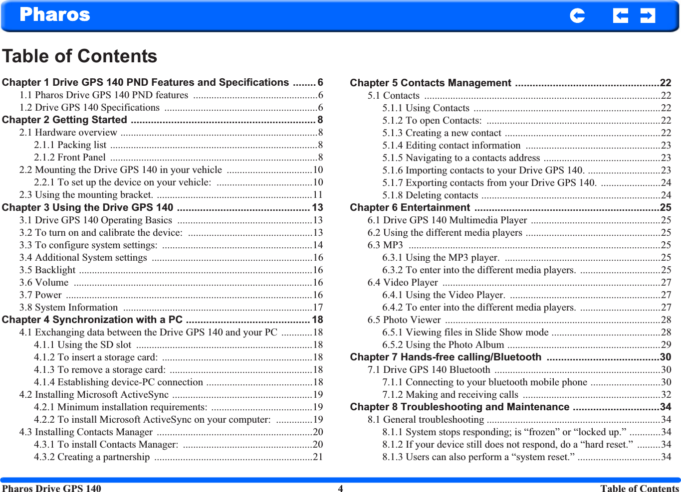 Pharos Drive GPS 140 4 Table of ContentsPharosTable of ContentsChapter 1 Drive GPS 140 PND Features and Specifications ........ 61.1 Pharos Drive GPS 140 PND features  ................................................61.2 Drive GPS 140 Specifications  ...........................................................6Chapter 2 Getting Started ................................................................ 82.1 Hardware overview ............................................................................82.1.1 Packing list  ................................................................................82.1.2 Front Panel  ................................................................................82.2 Mounting the Drive GPS 140 in your vehicle  .................................102.2.1 To set up the device on your vehicle:  .....................................102.3 Using the mounting bracket. ............................................................11Chapter 3 Using the Drive GPS 140 .............................................. 133.1 Drive GPS 140 Operating Basics  ....................................................133.2 To turn on and calibrate the device:  ................................................133.3 To configure system settings:  ..........................................................143.4 Additional System settings  ..............................................................163.5 Backlight ..........................................................................................163.6 Volume  ............................................................................................163.7 Power  ...............................................................................................163.8 System Information  .........................................................................17Chapter 4 Synchronization with a PC ........................................... 184.1 Exchanging data between the Drive GPS 140 and your PC ............184.1.1 Using the SD slot  ....................................................................184.1.2 To insert a storage card:  ..........................................................184.1.3 To remove a storage card:  .......................................................184.1.4 Establishing device-PC connection .........................................184.2 Installing Microsoft ActiveSync ......................................................194.2.1 Minimum installation requirements: .......................................194.2.2 To install Microsoft ActiveSync on your computer:  ..............194.3 Installing Contacts Manager  ............................................................204.3.1 To install Contacts Manager:  ..................................................204.3.2 Creating a partnership  .............................................................21Chapter 5 Contacts Management ..................................................225.1 Contacts  ...........................................................................................225.1.1 Using Contacts ........................................................................225.1.2 To open Contacts:  ...................................................................225.1.3 Creating a new contact ............................................................225.1.4 Editing contact information  ....................................................235.1.5 Navigating to a contacts address .............................................235.1.6 Importing contacts to your Drive GPS 140. ............................235.1.7 Exporting contacts from your Drive GPS 140. .......................245.1.8 Deleting contacts .....................................................................24Chapter 6 Entertainment  ................................................................256.1 Drive GPS 140 Multimedia Player ..................................................256.2 Using the different media players ....................................................256.3 MP3  .................................................................................................256.3.1 Using the MP3 player.  ............................................................256.3.2 To enter into the different media players. ...............................256.4 Video Player  ....................................................................................276.4.1 Using the Video Player.  ..........................................................276.4.2 To enter into the different media players. ...............................276.5 Photo Viewer  ...................................................................................286.5.1 Viewing files in Slide Show mode ..........................................286.5.2 Using the Photo Album ...........................................................29Chapter 7 Hands-free calling/Bluetooth  .......................................307.1 Drive GPS 140 Bluetooth  ................................................................307.1.1 Connecting to your bluetooth mobile phone ...........................307.1.2 Making and receiving calls  .....................................................32Chapter 8 Troubleshooting and Maintenance ..............................348.1 General troubleshooting ...................................................................348.1.1 System stops responding; is “frozen” or “locked up.” ............348.1.2 If your device still does not respond, do a “hard reset.”  .........348.1.3 Users can also perform a “system reset.” ................................34