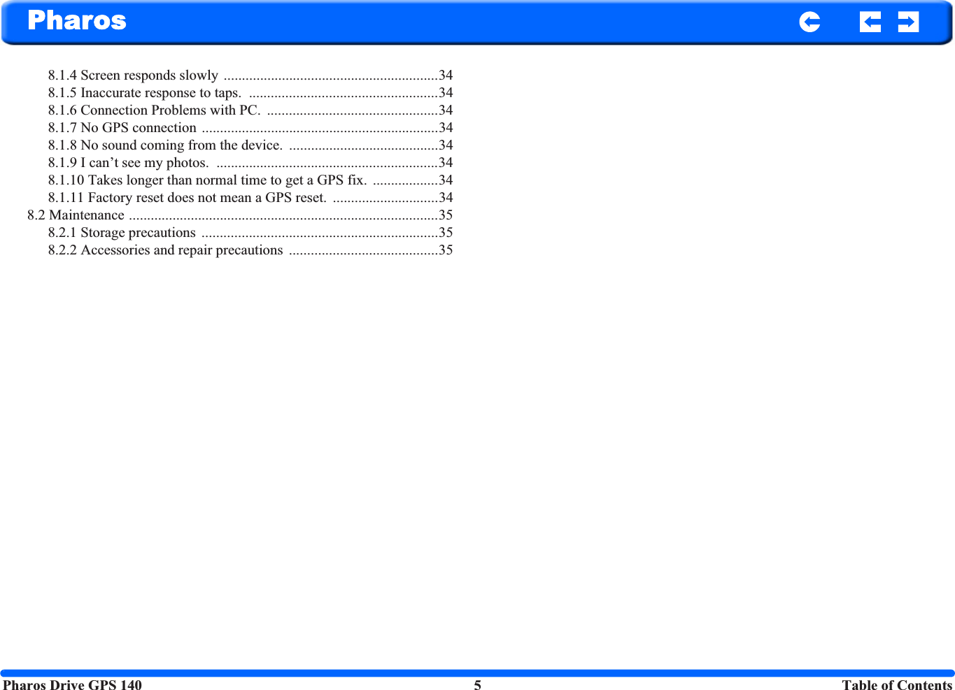 Pharos Drive GPS 140 5 Table of ContentsPharos8.1.4 Screen responds slowly  ...........................................................348.1.5 Inaccurate response to taps.  ....................................................348.1.6 Connection Problems with PC.  ...............................................348.1.7 No GPS connection .................................................................348.1.8 No sound coming from the device.  .........................................348.1.9 I can’t see my photos.  .............................................................348.1.10 Takes longer than normal time to get a GPS fix.  ..................348.1.11 Factory reset does not mean a GPS reset.  .............................348.2 Maintenance .....................................................................................358.2.1 Storage precautions  .................................................................358.2.2 Accessories and repair precautions  .........................................35