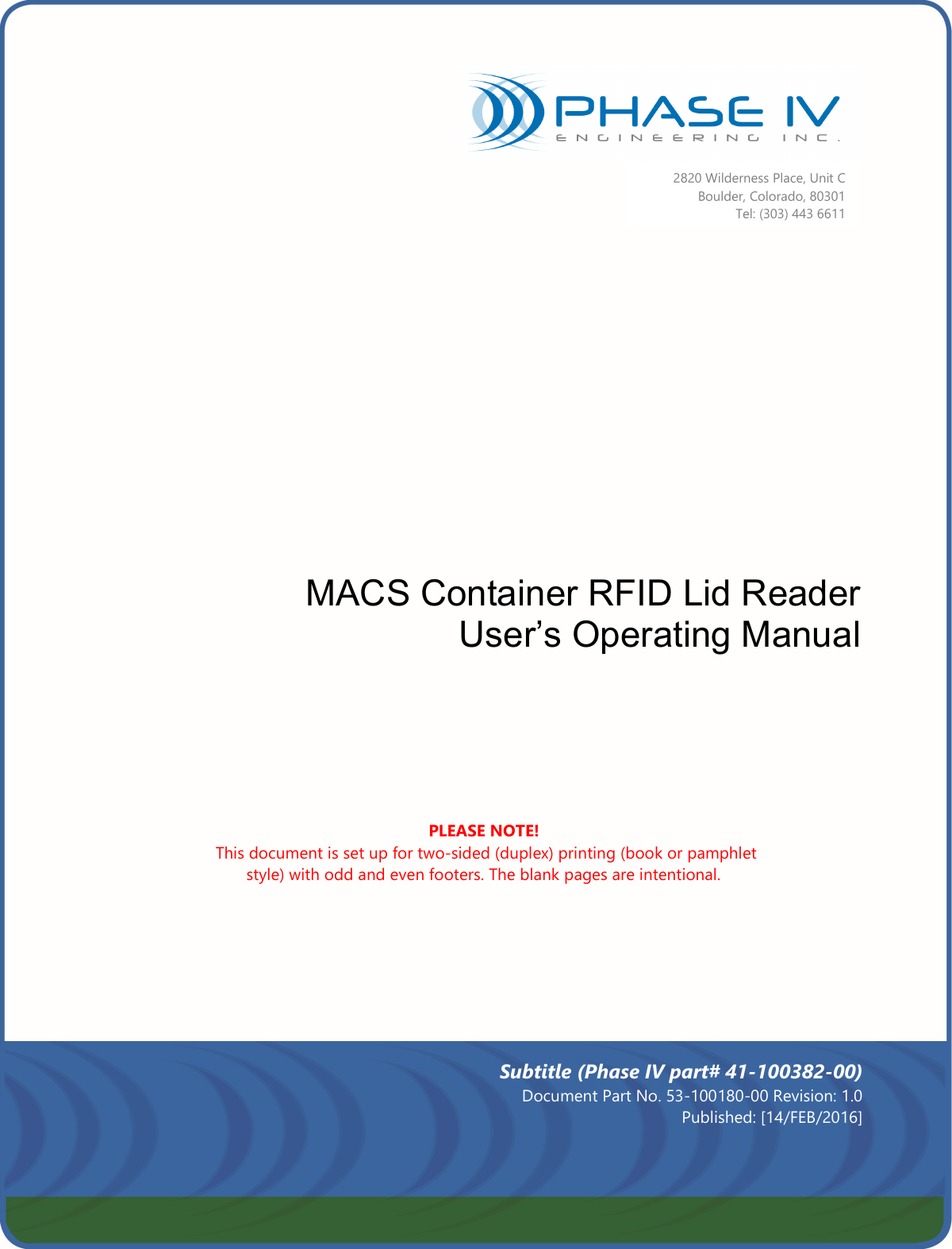                        MACS Container RFID Lid Reader User’s Operating Manual               2820 Wilderness Place, Unit C  Boulder, Colorado, 80301 Tel: (303) 443 6611 PLEASE NOTE!  This document is set up for two-sided (duplex) printing (book or pamphlet style) with odd and even footers. The blank pages are intentional. Subtitle (Phase IV part# 41-100382-00) Document Part No. 53-100180-00 Revision: 1.0 Published: [14/FEB/2016]  