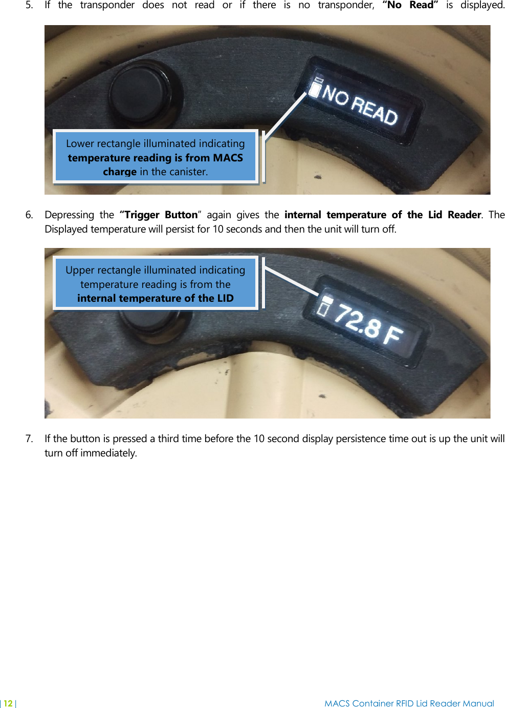 |12|  MACS Container RFID Lid Reader Manual   5. If  the  transponder  does  not  read  or  if  there  is  no  transponder,  “No  Read”  is  displayed.   6. Depressing  the  “Trigger  Button”  again  gives  the  internal  temperature  of  the  Lid  Reader.  The Displayed temperature will persist for 10 seconds and then the unit will turn off.  7. If the button is pressed a third time before the 10 second display persistence time out is up the unit will turn off immediately.  Lower rectangle illuminated indicating temperature reading is from MACS charge in the canister. Upper rectangle illuminated indicating temperature reading is from the internal temperature of the LID 