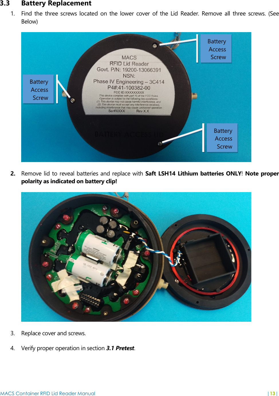 MACS Container RFID Lid Reader Manual  |13|   3.3 Battery Replacement 1. Find  the three screws located on  the  lower cover  of the Lid  Reader.  Remove  all  three  screws.  (See Below)  2. Remove lid to reveal batteries and replace  with Saft LSH14 Lithium batteries ONLY! Note proper polarity as indicated on battery clip!  3. Replace cover and screws. 4. Verify proper operation in section 3.1 Pretest.  Battery Access Screw Battery Access Screw Battery Access Screw 