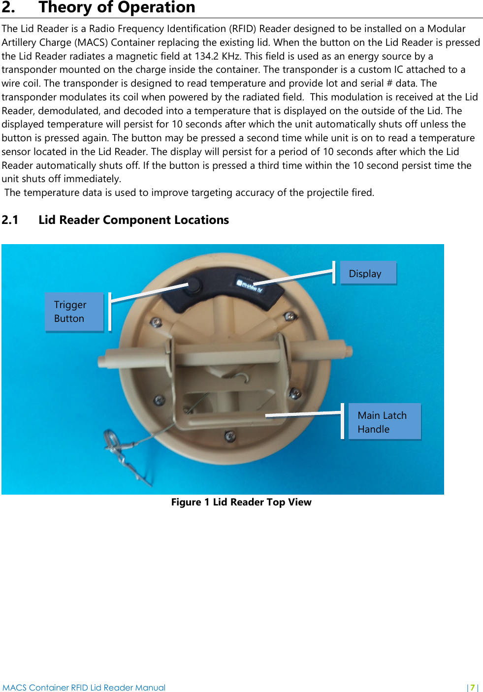 MACS Container RFID Lid Reader Manual  |7|  2. Theory of Operation The Lid Reader is a Radio Frequency Identification (RFID) Reader designed to be installed on a Modular Artillery Charge (MACS) Container replacing the existing lid. When the button on the Lid Reader is pressed the Lid Reader radiates a magnetic field at 134.2 KHz. This field is used as an energy source by a transponder mounted on the charge inside the container. The transponder is a custom IC attached to a wire coil. The transponder is designed to read temperature and provide lot and serial # data. The transponder modulates its coil when powered by the radiated field.  This modulation is received at the Lid Reader, demodulated, and decoded into a temperature that is displayed on the outside of the Lid. The displayed temperature will persist for 10 seconds after which the unit automatically shuts off unless the button is pressed again. The button may be pressed a second time while unit is on to read a temperature sensor located in the Lid Reader. The display will persist for a period of 10 seconds after which the Lid Reader automatically shuts off. If the button is pressed a third time within the 10 second persist time the unit shuts off immediately.  The temperature data is used to improve targeting accuracy of the projectile fired.  2.1 Lid Reader Component Locations   Figure 1 Lid Reader Top View Display Trigger Button Main Latch  Handle 