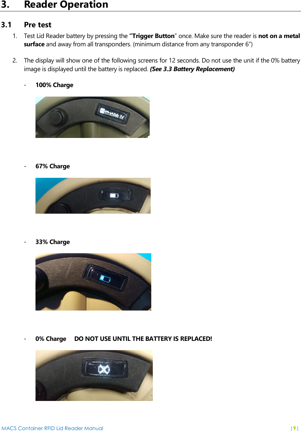 MACS Container RFID Lid Reader Manual  |9|  3. Reader Operation 3.1 Pre test 1. Test Lid Reader battery by pressing the “Trigger Button” once. Make sure the reader is not on a metal surface and away from all transponders. (minimum distance from any transponder 6”) 2. The display will show one of the following screens for 12 seconds. Do not use the unit if the 0% battery image is displayed until the battery is replaced. (See 3.3 Battery Replacement) - 100% Charge       - 67% Charge   - 33% Charge   - 0% Charge     DO NOT USE UNTIL THE BATTERY IS REPLACED!  