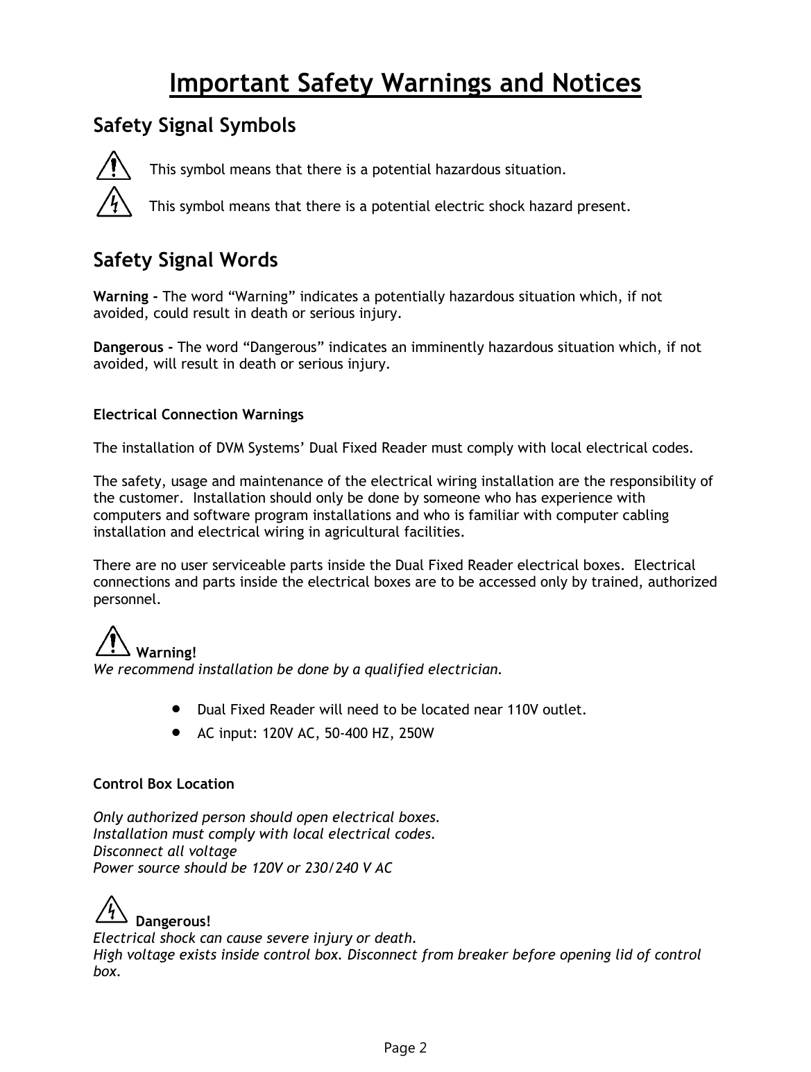 Important Safety Warnings and Notices  Safety Signal Symbols   This symbol means that there is a potential hazardous situation.     This symbol means that there is a potential electric shock hazard present.   Safety Signal Words  Warning - The word “Warning” indicates a potentially hazardous situation which, if not avoided, could result in death or serious injury.  Dangerous - The word “Dangerous” indicates an imminently hazardous situation which, if not avoided, will result in death or serious injury.   Electrical Connection Warnings  The installation of DVM Systems’ Dual Fixed Reader must comply with local electrical codes.  The safety, usage and maintenance of the electrical wiring installation are the responsibility of the customer.  Installation should only be done by someone who has experience with computers and software program installations and who is familiar with computer cabling installation and electrical wiring in agricultural facilities.  There are no user serviceable parts inside the Dual Fixed Reader electrical boxes.  Electrical connections and parts inside the electrical boxes are to be accessed only by trained, authorized personnel.   Warning!  We recommend installation be done by a qualified electrician.   Dual Fixed Reader will need to be located near 110V outlet.  AC input: 120V AC, 50-400 HZ, 250W   Control Box Location  Only authorized person should open electrical boxes. Installation must comply with local electrical codes. Disconnect all voltage Power source should be 120V or 230/240 V AC    Dangerous! Electrical shock can cause severe injury or death. Page 2 High voltage exists inside control box. Disconnect from breaker before opening lid of control box. 