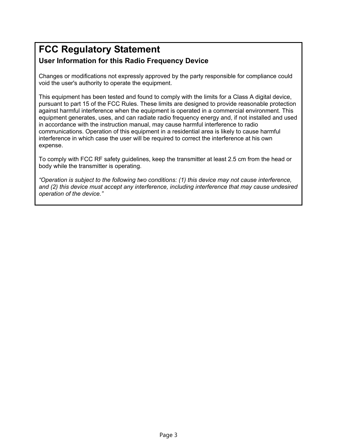 FCC Regulatory Statement  User Information for this Radio Frequency Device  Changes or modifications not expressly approved by the party responsible for compliance could void the user&apos;s authority to operate the equipment.  This equipment has been tested and found to comply with the limits for a Class A digital device, pursuant to part 15 of the FCC Rules. These limits are designed to provide reasonable protection against harmful interference when the equipment is operated in a commercial environment. This equipment generates, uses, and can radiate radio frequency energy and, if not installed and used in accordance with the instruction manual, may cause harmful interference to radio communications. Operation of this equipment in a residential area is likely to cause harmful interference in which case the user will be required to correct the interference at his own expense.  To comply with FCC RF safety guidelines, keep the transmitter at least 2.5 cm from the head or body while the transmitter is operating.  “Operation is subject to the following two conditions: (1) this device may not cause interference, and (2) this device must accept any interference, including interference that may cause undesired operation of the device.” Page 3  