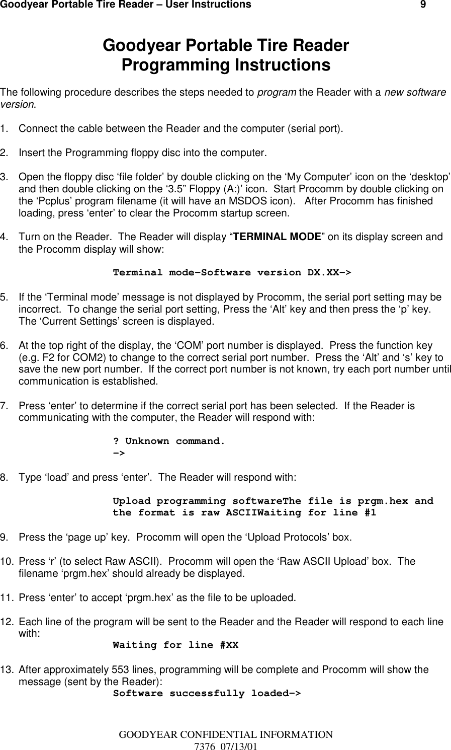 Goodyear Portable Tire Reader – User Instructions                                                          9GOODYEAR CONFIDENTIAL INFORMATION7376  07/13/01Goodyear Portable Tire ReaderProgramming InstructionsThe following procedure describes the steps needed to program the Reader with a new softwareversion.1.  Connect the cable between the Reader and the computer (serial port).2.  Insert the Programming floppy disc into the computer.3.  Open the floppy disc ‘file folder’ by double clicking on the ‘My Computer’ icon on the ‘desktop’and then double clicking on the ‘3.5” Floppy (A:)’ icon.  Start Procomm by double clicking onthe ‘Pcplus’ program filename (it will have an MSDOS icon).   After Procomm has finishedloading, press ‘enter’ to clear the Procomm startup screen.4.  Turn on the Reader.  The Reader will display “TERMINAL MODE” on its display screen andthe Procomm display will show:Terminal mode-Software version DX.XX–&gt;5.  If the ‘Terminal mode’ message is not displayed by Procomm, the serial port setting may beincorrect.  To change the serial port setting, Press the ‘Alt’ key and then press the ‘p’ key.The ‘Current Settings’ screen is displayed.6.  At the top right of the display, the ‘COM’ port number is displayed.  Press the function key(e.g. F2 for COM2) to change to the correct serial port number.  Press the ‘Alt’ and ‘s’ key tosave the new port number.  If the correct port number is not known, try each port number untilcommunication is established.7.  Press ‘enter’ to determine if the correct serial port has been selected.  If the Reader iscommunicating with the computer, the Reader will respond with:? Unknown command.-&gt;8.  Type ‘load’ and press ‘enter’.  The Reader will respond with:Upload programming softwareThe file is prgm.hex andthe format is raw ASCIIWaiting for line #19.  Press the ‘page up’ key.  Procomm will open the ‘Upload Protocols’ box.10. Press ‘r’ (to select Raw ASCII).  Procomm will open the ‘Raw ASCII Upload’ box.  Thefilename ‘prgm.hex’ should already be displayed.11. Press ‘enter’ to accept ‘prgm.hex’ as the file to be uploaded.12. Each line of the program will be sent to the Reader and the Reader will respond to each linewith: Waiting for line #XX13. After approximately 553 lines, programming will be complete and Procomm will show themessage (sent by the Reader):Software successfully loaded-&gt;