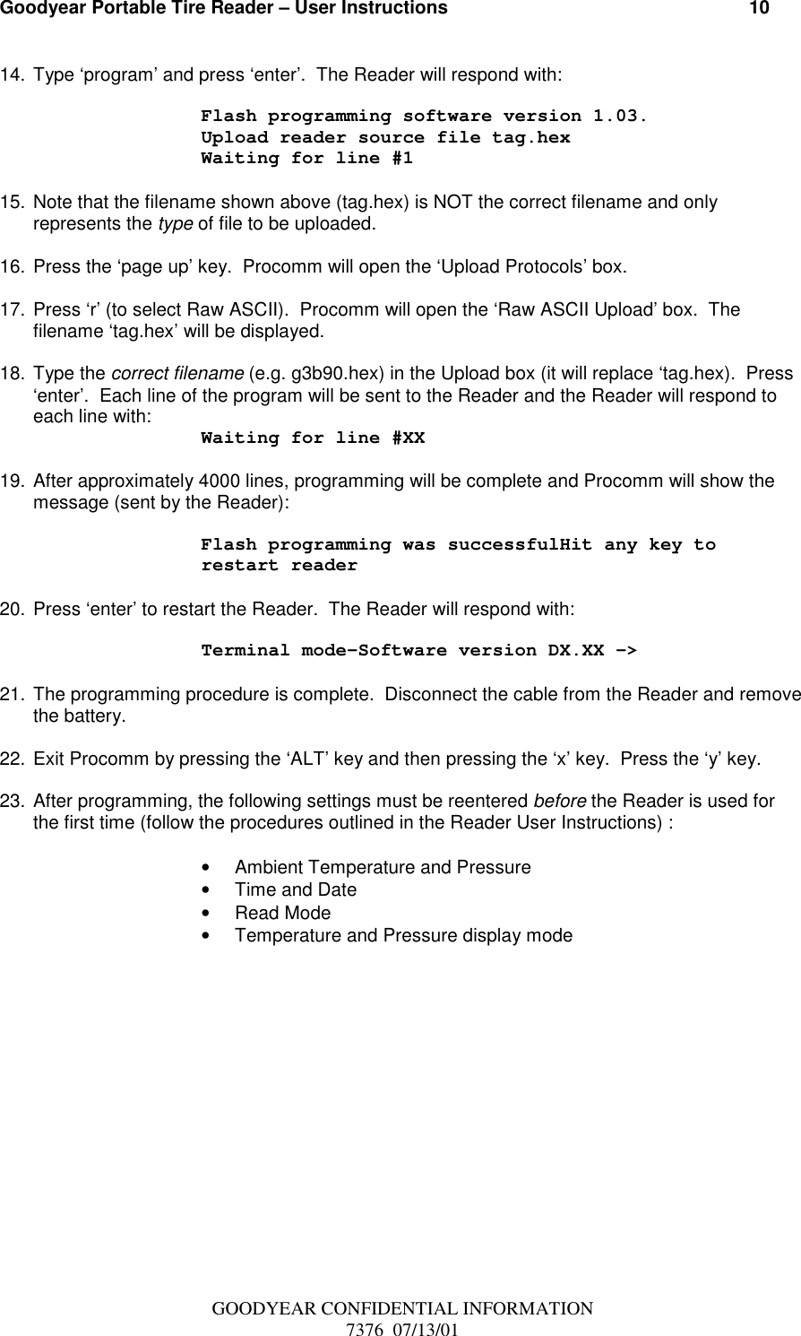 Goodyear Portable Tire Reader – User Instructions                                                          10GOODYEAR CONFIDENTIAL INFORMATION7376  07/13/0114. Type ‘program’ and press ‘enter’.  The Reader will respond with:Flash programming software version 1.03.Upload reader source file tag.hexWaiting for line #115. Note that the filename shown above (tag.hex) is NOT the correct filename and onlyrepresents the type of file to be uploaded.16. Press the ‘page up’ key.  Procomm will open the ‘Upload Protocols’ box.17. Press ‘r’ (to select Raw ASCII).  Procomm will open the ‘Raw ASCII Upload’ box.  Thefilename ‘tag.hex’ will be displayed.18. Type the correct filename (e.g. g3b90.hex) in the Upload box (it will replace ‘tag.hex).  Press‘enter’.  Each line of the program will be sent to the Reader and the Reader will respond toeach line with: Waiting for line #XX19. After approximately 4000 lines, programming will be complete and Procomm will show themessage (sent by the Reader):Flash programming was successfulHit any key torestart reader20. Press ‘enter’ to restart the Reader.  The Reader will respond with:Terminal mode-Software version DX.XX -&gt;21. The programming procedure is complete.  Disconnect the cable from the Reader and removethe battery.22. Exit Procomm by pressing the ‘ALT’ key and then pressing the ‘x’ key.  Press the ‘y’ key.23. After programming, the following settings must be reentered before the Reader is used forthe first time (follow the procedures outlined in the Reader User Instructions) :•  Ambient Temperature and Pressure•  Time and Date• Read Mode•  Temperature and Pressure display mode