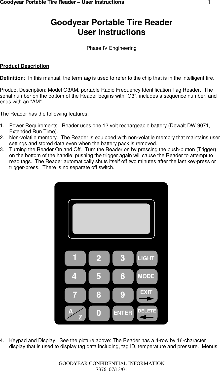 Goodyear Portable Tire Reader – User Instructions                                                          1GOODYEAR CONFIDENTIAL INFORMATION7376  07/13/01Goodyear Portable Tire ReaderUser InstructionsPhase IV EngineeringProduct DescriptionDefinition:  In this manual, the term tag is used to refer to the chip that is in the intelligent tire.Product Description: Model G3AM, portable Radio Frequency Identification Tag Reader.  Theserial number on the bottom of the Reader begins with “G3”, includes a sequence number, andends with an &quot;AM&quot;.The Reader has the following features:1.  Power Requirements.  Reader uses one 12 volt rechargeable battery (Dewalt DW 9071,Extended Run Time).2.  Non-volatile memory.  The Reader is equipped with non-volatile memory that maintains usersettings and stored data even when the battery pack is removed.3.  Turning the Reader On and Off.  Turn the Reader on by pressing the push-button (Trigger)on the bottom of the handle; pushing the trigger again will cause the Reader to attempt toread tags.  The Reader automatically shuts itself off two minutes after the last key-press ortrigger-press.  There is no separate off switch.LIGHT471AZ0582ENTER693EXITMODEDELETE4.  Keypad and Display.  See the picture above: The Reader has a 4-row by 16-characterdisplay that is used to display tag data including, tag ID, temperature and pressure.  Menus