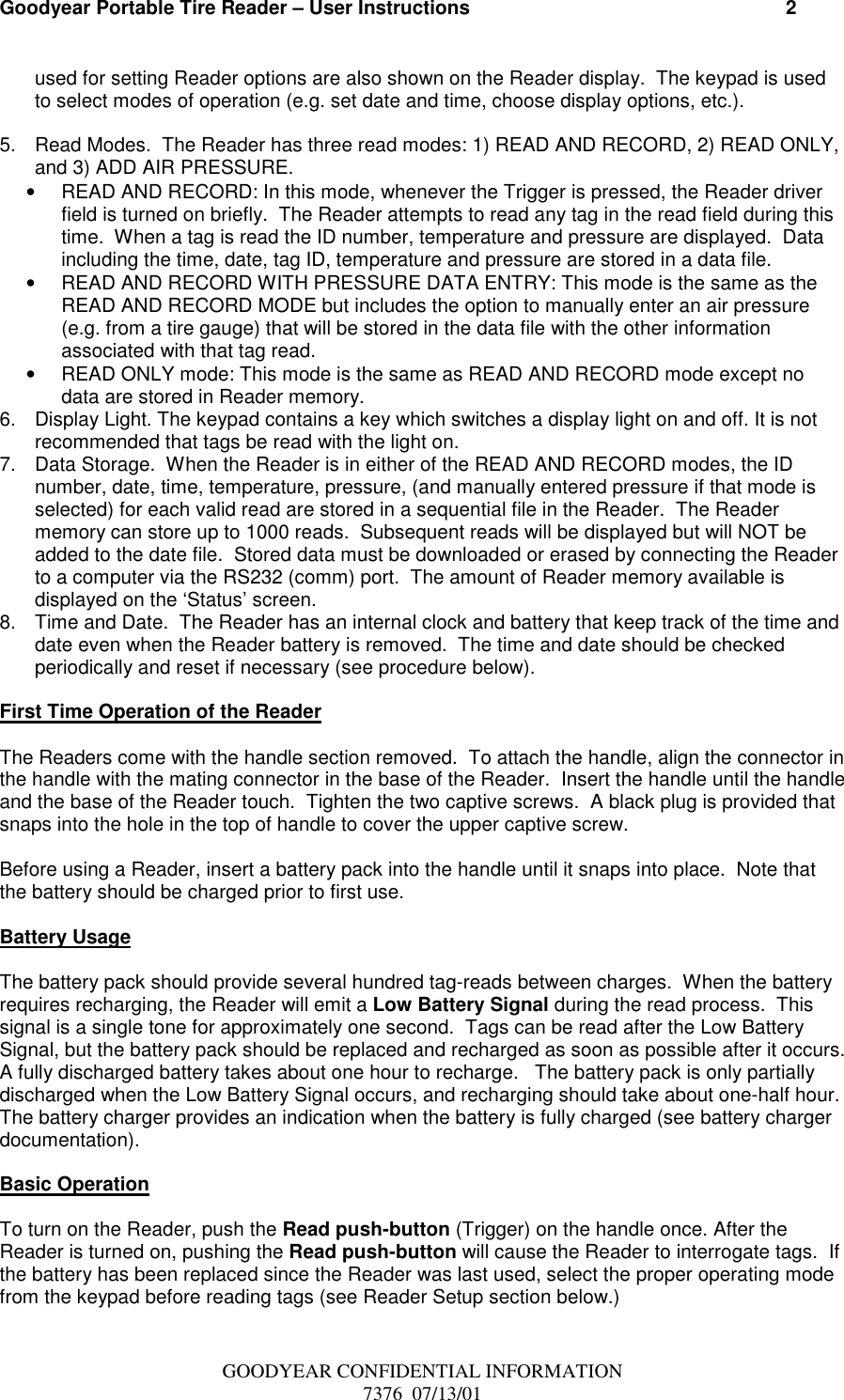 Goodyear Portable Tire Reader – User Instructions                                                          2GOODYEAR CONFIDENTIAL INFORMATION7376  07/13/01used for setting Reader options are also shown on the Reader display.  The keypad is usedto select modes of operation (e.g. set date and time, choose display options, etc.).5.  Read Modes.  The Reader has three read modes: 1) READ AND RECORD, 2) READ ONLY,and 3) ADD AIR PRESSURE.•  READ AND RECORD: In this mode, whenever the Trigger is pressed, the Reader driverfield is turned on briefly.  The Reader attempts to read any tag in the read field during thistime.  When a tag is read the ID number, temperature and pressure are displayed.  Dataincluding the time, date, tag ID, temperature and pressure are stored in a data file.•  READ AND RECORD WITH PRESSURE DATA ENTRY: This mode is the same as theREAD AND RECORD MODE but includes the option to manually enter an air pressure(e.g. from a tire gauge) that will be stored in the data file with the other informationassociated with that tag read.•  READ ONLY mode: This mode is the same as READ AND RECORD mode except nodata are stored in Reader memory.6.  Display Light. The keypad contains a key which switches a display light on and off. It is notrecommended that tags be read with the light on.7.  Data Storage.  When the Reader is in either of the READ AND RECORD modes, the IDnumber, date, time, temperature, pressure, (and manually entered pressure if that mode isselected) for each valid read are stored in a sequential file in the Reader.  The Readermemory can store up to 1000 reads.  Subsequent reads will be displayed but will NOT beadded to the date file.  Stored data must be downloaded or erased by connecting the Readerto a computer via the RS232 (comm) port.  The amount of Reader memory available isdisplayed on the ‘Status’ screen.8.  Time and Date.  The Reader has an internal clock and battery that keep track of the time anddate even when the Reader battery is removed.  The time and date should be checkedperiodically and reset if necessary (see procedure below).First Time Operation of the ReaderThe Readers come with the handle section removed.  To attach the handle, align the connector inthe handle with the mating connector in the base of the Reader.  Insert the handle until the handleand the base of the Reader touch.  Tighten the two captive screws.  A black plug is provided thatsnaps into the hole in the top of handle to cover the upper captive screw.Before using a Reader, insert a battery pack into the handle until it snaps into place.  Note thatthe battery should be charged prior to first use.Battery UsageThe battery pack should provide several hundred tag-reads between charges.  When the batteryrequires recharging, the Reader will emit a Low Battery Signal during the read process.  Thissignal is a single tone for approximately one second.  Tags can be read after the Low BatterySignal, but the battery pack should be replaced and recharged as soon as possible after it occurs.A fully discharged battery takes about one hour to recharge.   The battery pack is only partiallydischarged when the Low Battery Signal occurs, and recharging should take about one-half hour.The battery charger provides an indication when the battery is fully charged (see battery chargerdocumentation).Basic OperationTo turn on the Reader, push the Read push-button (Trigger) on the handle once. After theReader is turned on, pushing the Read push-button will cause the Reader to interrogate tags.  Ifthe battery has been replaced since the Reader was last used, select the proper operating modefrom the keypad before reading tags (see Reader Setup section below.)