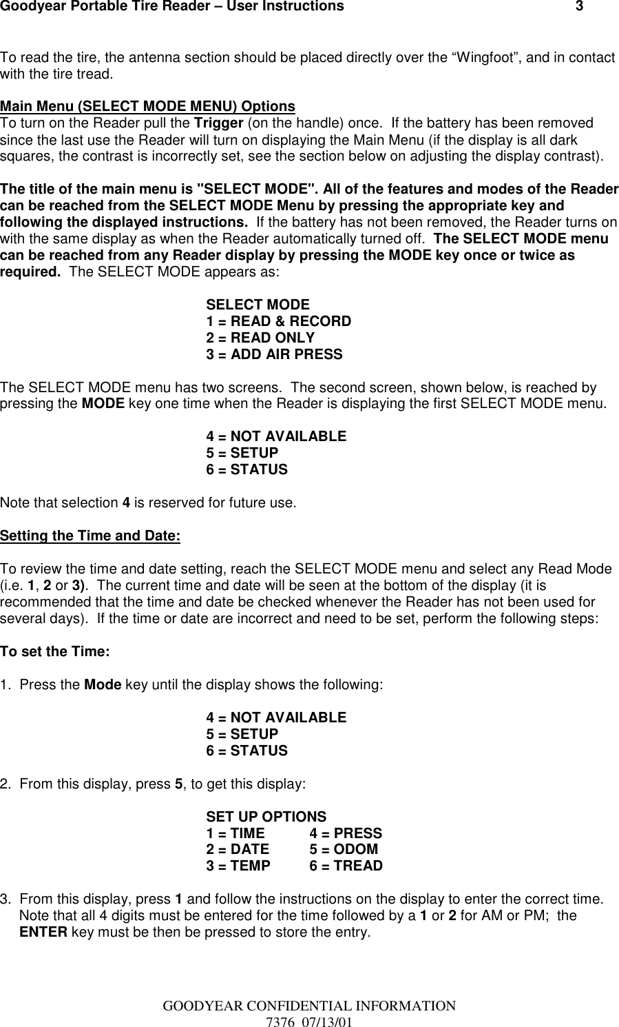 Goodyear Portable Tire Reader – User Instructions                                                          3GOODYEAR CONFIDENTIAL INFORMATION7376  07/13/01To read the tire, the antenna section should be placed directly over the “Wingfoot”, and in contactwith the tire tread.Main Menu (SELECT MODE MENU) OptionsTo turn on the Reader pull the Trigger (on the handle) once.  If the battery has been removedsince the last use the Reader will turn on displaying the Main Menu (if the display is all darksquares, the contrast is incorrectly set, see the section below on adjusting the display contrast).The title of the main menu is &quot;SELECT MODE&quot;. All of the features and modes of the Readercan be reached from the SELECT MODE Menu by pressing the appropriate key andfollowing the displayed instructions.  If the battery has not been removed, the Reader turns onwith the same display as when the Reader automatically turned off.  The SELECT MODE menucan be reached from any Reader display by pressing the MODE key once or twice asrequired.  The SELECT MODE appears as:SELECT MODE1 = READ &amp; RECORD2 = READ ONLY3 = ADD AIR PRESSThe SELECT MODE menu has two screens.  The second screen, shown below, is reached bypressing the MODE key one time when the Reader is displaying the first SELECT MODE menu.4 = NOT AVAILABLE5 = SETUP6 = STATUSNote that selection 4 is reserved for future use.Setting the Time and Date:To review the time and date setting, reach the SELECT MODE menu and select any Read Mode(i.e. 1, 2 or 3).  The current time and date will be seen at the bottom of the display (it isrecommended that the time and date be checked whenever the Reader has not been used forseveral days).  If the time or date are incorrect and need to be set, perform the following steps:To set the Time:1.  Press the Mode key until the display shows the following:4 = NOT AVAILABLE5 = SETUP6 = STATUS2.  From this display, press 5, to get this display: SET UP OPTIONS1 = TIME 4 = PRESS2 = DATE 5 = ODOM3 = TEMP 6 = TREAD3.  From this display, press 1 and follow the instructions on the display to enter the correct time.Note that all 4 digits must be entered for the time followed by a 1 or 2 for AM or PM;  theENTER key must be then be pressed to store the entry.