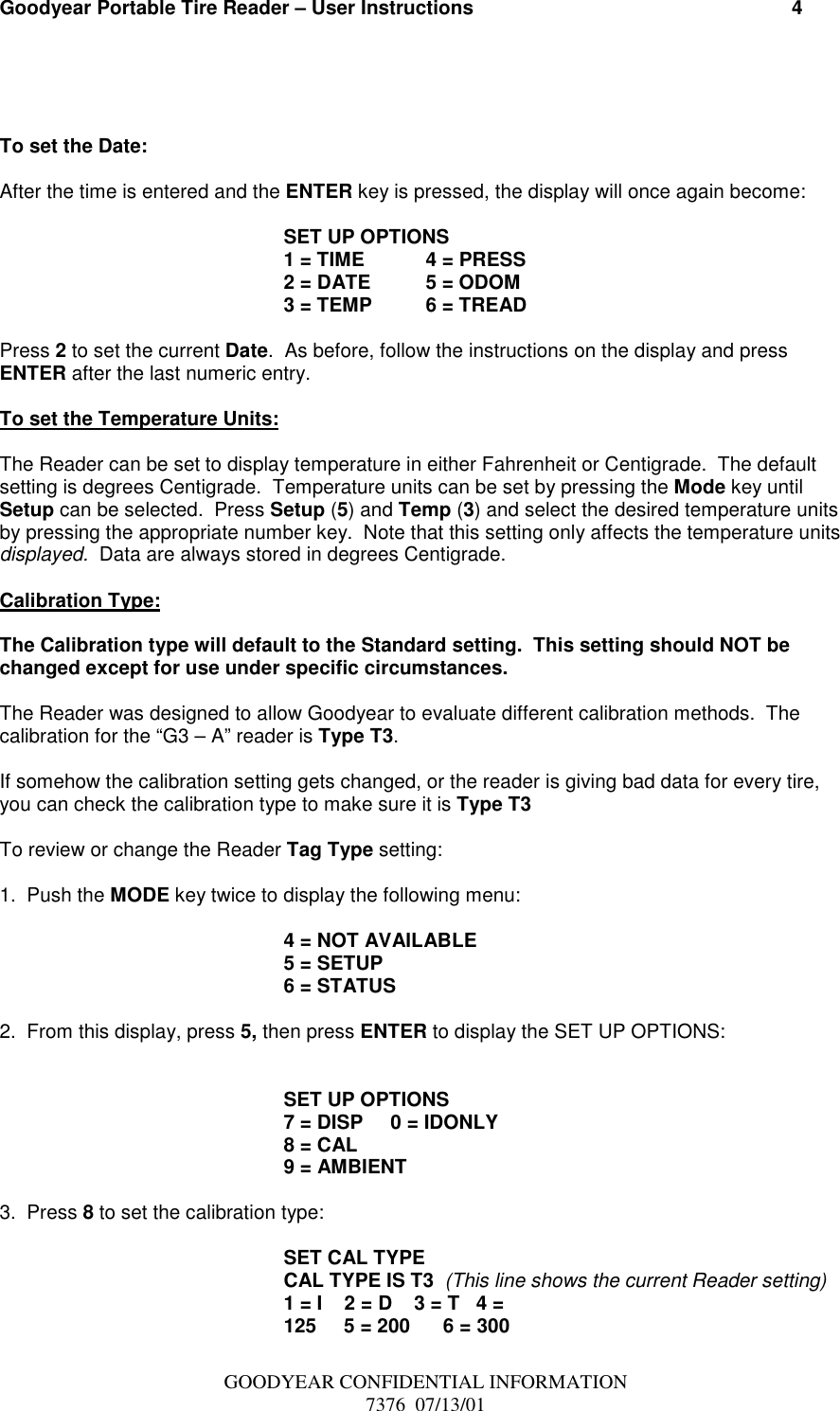 Goodyear Portable Tire Reader – User Instructions                                                          4GOODYEAR CONFIDENTIAL INFORMATION7376  07/13/01To set the Date:After the time is entered and the ENTER key is pressed, the display will once again become:SET UP OPTIONS1 = TIME 4 = PRESS2 = DATE 5 = ODOM3 = TEMP 6 = TREADPress 2 to set the current Date.  As before, follow the instructions on the display and pressENTER after the last numeric entry.To set the Temperature Units:The Reader can be set to display temperature in either Fahrenheit or Centigrade.  The defaultsetting is degrees Centigrade.  Temperature units can be set by pressing the Mode key untilSetup can be selected.  Press Setup (5) and Temp (3) and select the desired temperature unitsby pressing the appropriate number key.  Note that this setting only affects the temperature unitsdisplayed.  Data are always stored in degrees Centigrade.Calibration Type:The Calibration type will default to the Standard setting.  This setting should NOT bechanged except for use under specific circumstances.The Reader was designed to allow Goodyear to evaluate different calibration methods.  Thecalibration for the “G3 – A” reader is Type T3.If somehow the calibration setting gets changed, or the reader is giving bad data for every tire,you can check the calibration type to make sure it is Type T3To review or change the Reader Tag Type setting:1.  Push the MODE key twice to display the following menu:4 = NOT AVAILABLE5 = SETUP6 = STATUS2.  From this display, press 5, then press ENTER to display the SET UP OPTIONS:SET UP OPTIONS7 = DISP     0 = IDONLY8 = CAL9 = AMBIENT3.  Press 8 to set the calibration type:SET CAL TYPECAL TYPE IS T3  (This line shows the current Reader setting)1 = I    2 = D    3 = T   4 =125     5 = 200      6 = 300
