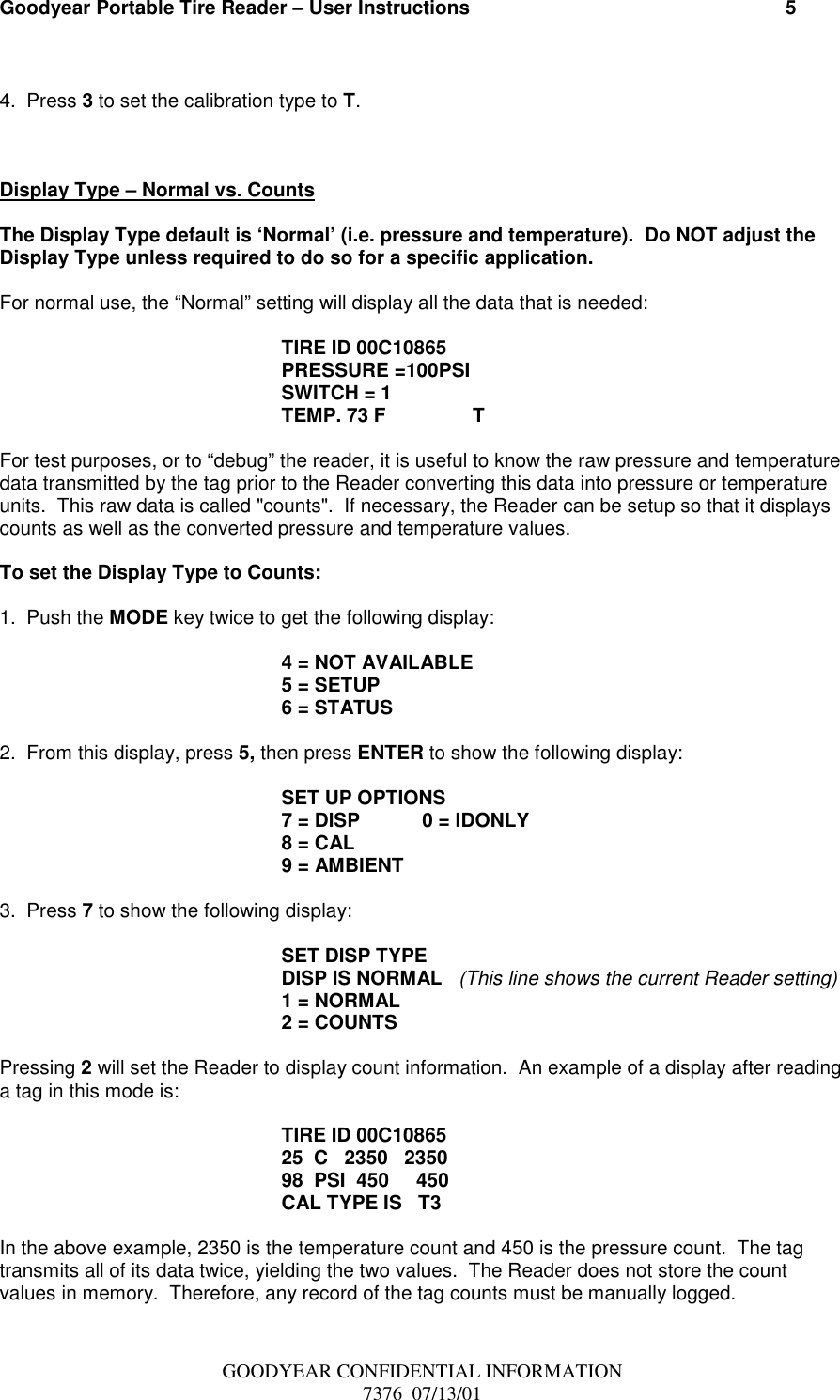 Goodyear Portable Tire Reader – User Instructions                                                          5GOODYEAR CONFIDENTIAL INFORMATION7376  07/13/014.  Press 3 to set the calibration type to T.Display Type – Normal vs. CountsThe Display Type default is ‘Normal’ (i.e. pressure and temperature).  Do NOT adjust theDisplay Type unless required to do so for a specific application.For normal use, the “Normal” setting will display all the data that is needed:TIRE ID 00C10865PRESSURE =100PSISWITCH = 1TEMP. 73 F                TFor test purposes, or to “debug” the reader, it is useful to know the raw pressure and temperaturedata transmitted by the tag prior to the Reader converting this data into pressure or temperatureunits.  This raw data is called &quot;counts&quot;.  If necessary, the Reader can be setup so that it displayscounts as well as the converted pressure and temperature values.To set the Display Type to Counts:1.  Push the MODE key twice to get the following display:4 = NOT AVAILABLE5 = SETUP6 = STATUS2.  From this display, press 5, then press ENTER to show the following display:SET UP OPTIONS7 = DISP 0 = IDONLY8 = CAL9 = AMBIENT3.  Press 7 to show the following display:SET DISP TYPEDISP IS NORMAL   (This line shows the current Reader setting)1 = NORMAL2 = COUNTSPressing 2 will set the Reader to display count information.  An example of a display after readinga tag in this mode is:TIRE ID 00C1086525  C   2350   235098  PSI  450     450CAL TYPE IS   T3In the above example, 2350 is the temperature count and 450 is the pressure count.  The tagtransmits all of its data twice, yielding the two values.  The Reader does not store the countvalues in memory.  Therefore, any record of the tag counts must be manually logged.