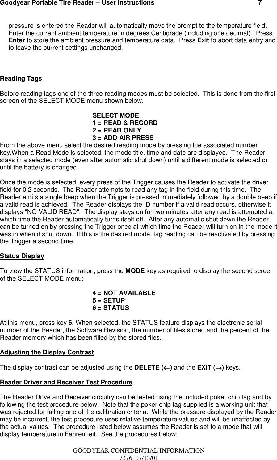 Goodyear Portable Tire Reader – User Instructions                                                          7GOODYEAR CONFIDENTIAL INFORMATION7376  07/13/01pressure is entered the Reader will automatically move the prompt to the temperature field.Enter the current ambient temperature in degrees Centigrade (including one decimal).  PressEnter to store the ambient pressure and temperature data.  Press Exit to abort data entry andto leave the current settings unchanged.Reading TagsBefore reading tags one of the three reading modes must be selected.  This is done from the firstscreen of the SELECT MODE menu shown below.SELECT MODE1 = READ &amp; RECORD2 = READ ONLY3 = ADD AIR PRESSFrom the above menu select the desired reading mode by pressing the associated numberkey.When a Read Mode is selected, the mode title, time and date are displayed.  The Readerstays in a selected mode (even after automatic shut down) until a different mode is selected oruntil the battery is changed.Once the mode is selected, every press of the Trigger causes the Reader to activate the driverfield for 0.2 seconds.  The Reader attempts to read any tag in the field during this time.  TheReader emits a single beep when the Trigger is pressed immediately followed by a double beep ifa valid read is achieved.  The Reader displays the ID number if a valid read occurs, otherwise itdisplays &quot;NO VALID READ&quot;.  The display stays on for two minutes after any read is attempted atwhich time the Reader automatically turns itself off.  After any automatic shut down the Readercan be turned on by pressing the Trigger once at which time the Reader will turn on in the mode itwas in when it shut down.  If this is the desired mode, tag reading can be reactivated by pressingthe Trigger a second time.Status DisplayTo view the STATUS information, press the MODE key as required to display the second screenof the SELECT MODE menu:4 = NOT AVAILABLE5 = SETUP6 = STATUSAt this menu, press key 6. When selected, the STATUS feature displays the electronic serialnumber of the Reader, the Software Revision, the number of files stored and the percent of theReader memory which has been filled by the stored files.Adjusting the Display ContrastThe display contrast can be adjusted using the DELETE (←←←←) and the EXIT (→→→→) keys.Reader Driver and Receiver Test ProcedureThe Reader Drive and Receiver circuitry can be tested using the included poker chip tag and byfollowing the test procedure below.  Note that the poker chip tag supplied is a working unit thatwas rejected for failing one of the calibration criteria.  While the pressure displayed by the Readermay be incorrect, the test procedure uses relative temperature values and will be unaffected bythe actual values.  The procedure listed below assumes the Reader is set to a mode that willdisplay temperature in Fahrenheit.  See the procedures below: