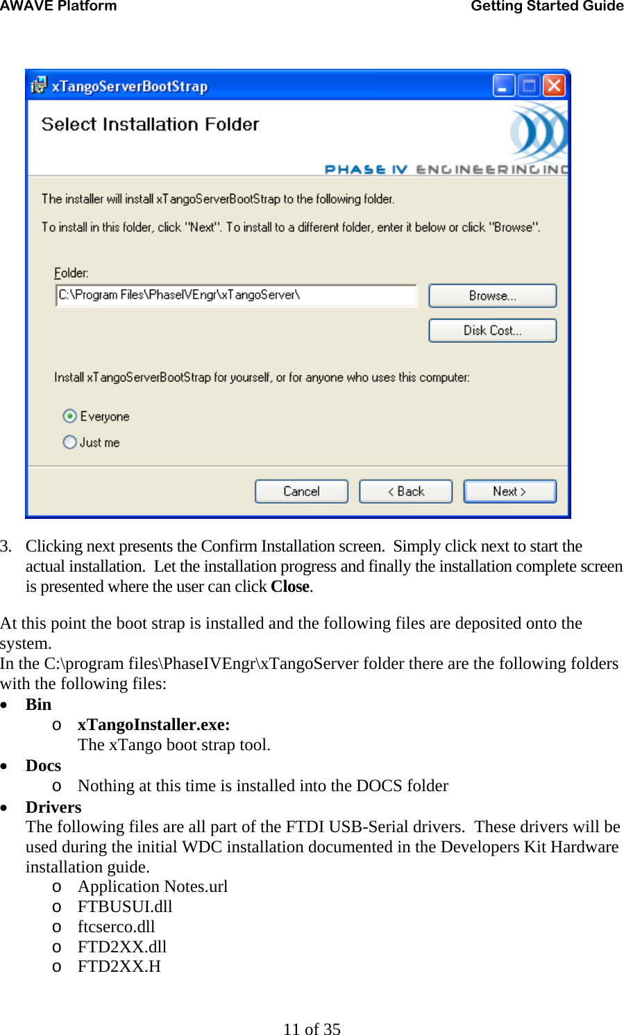 AWAVE Platform    Getting Started Guide   11 of 35   3. Clicking next presents the Confirm Installation screen.  Simply click next to start the actual installation.  Let the installation progress and finally the installation complete screen is presented where the user can click Close. At this point the boot strap is installed and the following files are deposited onto the system. In the C:\program files\PhaseIVEngr\xTangoServer folder there are the following folders with the following files: • Bin o xTangoInstaller.exe: The xTango boot strap tool. • Docs o Nothing at this time is installed into the DOCS folder • Drivers The following files are all part of the FTDI USB-Serial drivers.  These drivers will be used during the initial WDC installation documented in the Developers Kit Hardware installation guide. o Application Notes.url o FTBUSUI.dll o ftcserco.dll o FTD2XX.dll o FTD2XX.H 