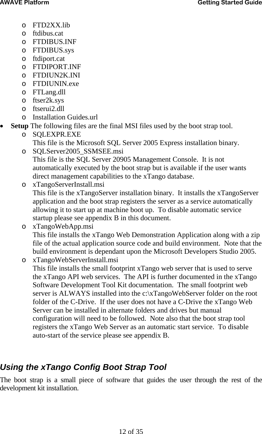 AWAVE Platform    Getting Started Guide   12 of 35 o FTD2XX.lib o ftdibus.cat o FTDIBUS.INF o FTDIBUS.sys o ftdiport.cat o FTDIPORT.INF o FTDIUN2K.INI o FTDIUNIN.exe o FTLang.dll o ftser2k.sys o ftserui2.dll o Installation Guides.url • Setup The following files are the final MSI files used by the boot strap tool. o SQLEXPR.EXE This file is the Microsoft SQL Server 2005 Express installation binary. o SQLServer2005_SSMSEE.msi This file is the SQL Server 20905 Management Console.  It is not automatically executed by the boot strap but is available if the user wants direct management capabilities to the xTango database. o xTangoServerInstall.msi This file is the xTangoServer installation binary.  It installs the xTangoServer application and the boot strap registers the server as a service automatically allowing it to start up at machine boot up.  To disable automatic service startup please see appendix B in this document. o xTangoWebApp.msi This file installs the xTango Web Demonstration Application along with a zip file of the actual application source code and build environment.  Note that the build environment is dependant upon the Microsoft Developers Studio 2005.   o xTangoWebServerInstall.msi This file installs the small footprint xTango web server that is used to serve the xTango API web services.  The API is further documented in the xTango Software Development Tool Kit documentation.  The small footprint web server is ALWAYS installed into the c:\xTangoWebServer folder on the root folder of the C-Drive.  If the user does not have a C-Drive the xTango Web Server can be installed in alternate folders and drives but manual configuration will need to be followed.  Note also that the boot strap tool registers the xTango Web Server as an automatic start service.  To disable auto-start of the service please see appendix B.   Using the xTango Config Boot Strap Tool The boot strap is a small piece of software that guides the user through the rest of the development kit installation. 