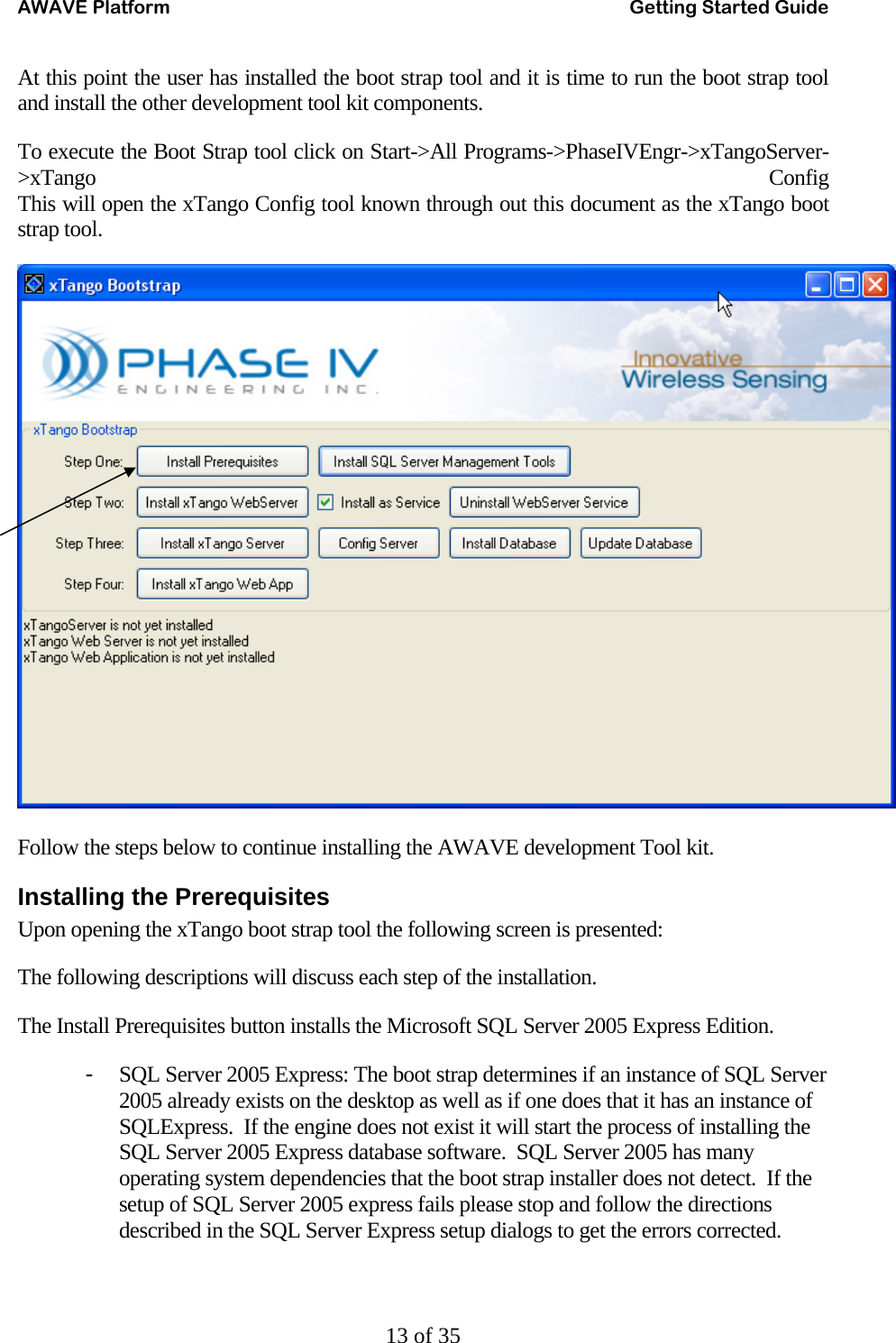 AWAVE Platform    Getting Started Guide   13 of 35 At this point the user has installed the boot strap tool and it is time to run the boot strap tool and install the other development tool kit components. To execute the Boot Strap tool click on Start-&gt;All Programs-&gt;PhaseIVEngr-&gt;xTangoServer-&gt;xTango Config This will open the xTango Config tool known through out this document as the xTango boot strap tool.   Follow the steps below to continue installing the AWAVE development Tool kit. Installing the Prerequisites Upon opening the xTango boot strap tool the following screen is presented: The following descriptions will discuss each step of the installation. The Install Prerequisites button installs the Microsoft SQL Server 2005 Express Edition. - SQL Server 2005 Express: The boot strap determines if an instance of SQL Server 2005 already exists on the desktop as well as if one does that it has an instance of SQLExpress.  If the engine does not exist it will start the process of installing the SQL Server 2005 Express database software.  SQL Server 2005 has many operating system dependencies that the boot strap installer does not detect.  If the setup of SQL Server 2005 express fails please stop and follow the directions described in the SQL Server Express setup dialogs to get the errors corrected. 